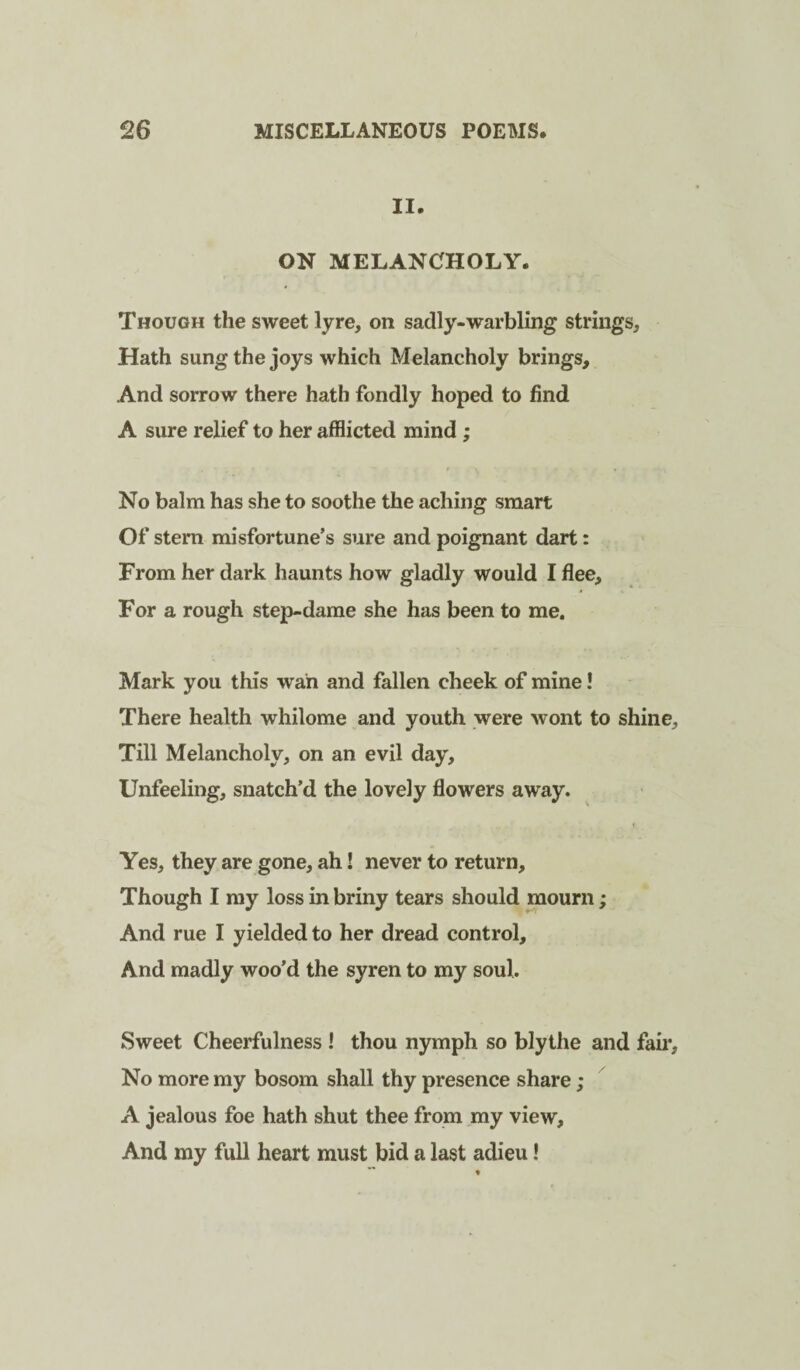 II. ON MELANCHOLY. Though the sweet lyre, on sadly-warbling strings. Hath sung the joys which Melancholy brings. And sorrow there hath fondly hoped to find A sure relief to her afflicted mind; No balm has she to soothe the aching smart Of stern misfortune’s sure and poignant dart: From her dark haunts how gladly would I flee. For a rough step-dame she has been to me. Mark you this wan and fallen cheek of mine! There health whilome and youth were wont to shine. Till Melancholy, on an evil day. Unfeeling, snatch’d the lovely flowers away. Yes, they are gone, ah I never to return. Though I my loss in briny tears should mourn; And rue I yielded to her dread control. And madly woo’d the syren to my soul. Sweet Cheerfulness I thou nymph so blythe and fail*. No more my bosom shall thy presence share; A jealous foe hath shut thee from my view. And my full heart must bid a last adieu!