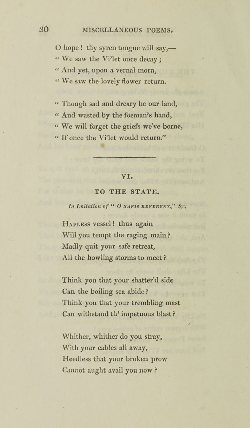 O hope ! thy syren tongue will say,— We saw the Vi’let once decay; And yet, upon a vernal morn, “ We saw the lovely flower return. Though sad and dreary be our land, “ And wasted by the foemaiTs hand, “We will forget the griefs we’ve borne, “ If once the Vi’let would return.” VI. TO THE STATE. In Imitation of “ O navis referent^'' ^'c. Hapless vessel! thus again Will you tempt the raging main? Madly quit your safe retreat. All the howling storms to meet ? Think you that your shatter’d side Can the boiling sea abide } Think you that your trembling mast Can withstand th’ impetuous blast ? Whither, whither do you stray. With your cables all away. Heedless that your broken prow Cannot aught avail you now ?