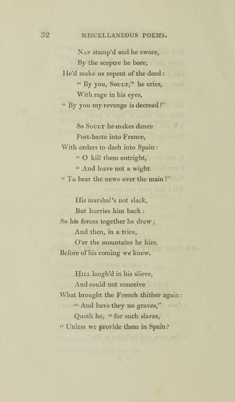 Nap stamp’d and he swore. By the sceptre he bore. He’d make us repent of the deed: By you, Soult,’^ he cries. With rage in his eyes. By you my revenge is decreed!” So SouLT he makes dance Post-haste into France, With orders to dash into Spain: O kill them outright. And leave not a wight To bear the news over the main !” His marshal’s not slack. But hurries him back : So hrs forces together he drew; And then, in a trice. O’er the mountains he hies. Before of his coming we knew. Hill laugh’d in his slieve. And could not conceive What brought the French thither again And have they no graves,” ^ Quoth he, for such slaves, “ Unless we provide them in Spain ?