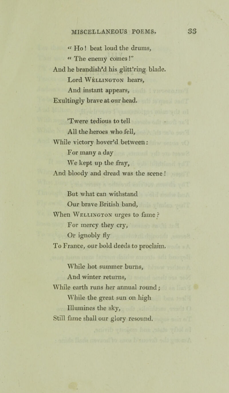 Ho! beat loud the drums, '' The enemy comes!” And he brandish'd his glittering blade. Lord Wellington hears. And instant appears, Exultingly brave at our head. *Twere tedious to tell All the heroes who fell. While victory hover’d between: For many a day We kept up the fray. And bloody and dread was the scene! But what can withstand Our brave British band. When Wellington urges to fame ? For mercy they cry. Or ignobly fly To France, our bold deeds to proclaim. While hot summer burns. And winter returns. While earth runs her annual round; While the great sun on high Illumines the sky, Still fame shall our glory resound.