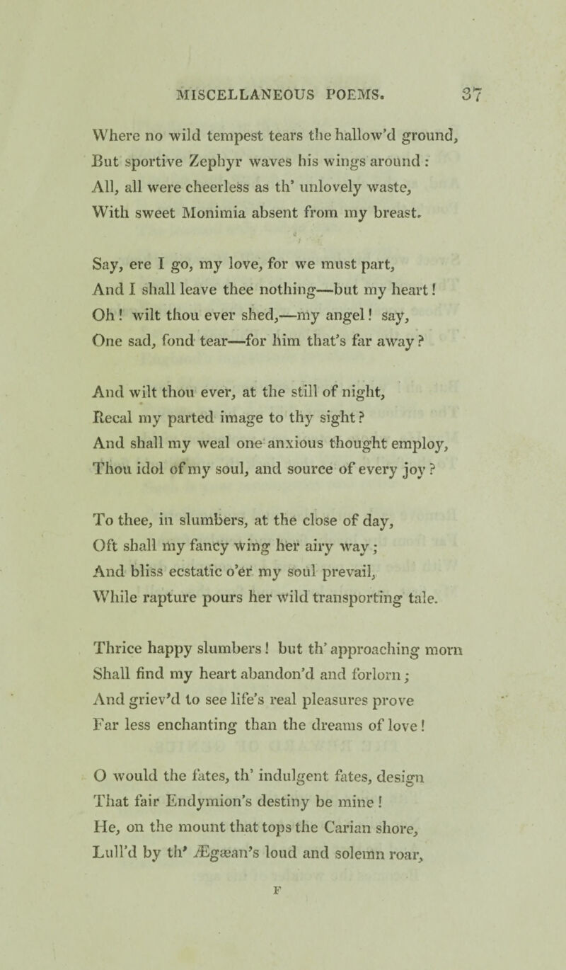 Where no wild tempest tears the hallow’d ground, But sportiv'^e Zephyr waves his wings around : All, all were cheerless as th’ unlovely waste. With sweet Monimia absent from my breast. Say, ere I go, my love, for we must part. And I shall leave thee nothing—but my heart! Oh ! wilt thou ever shed,—my angel! say. One sad, fond tear—for him that’s far away ? And wilt thou ever, at the still of night, Recal my parted image to thy sight ? And shall my weal one*anxious thought employ. Thou idol of my soul, and source of every joy ? To thee, in slumbers, at the close of day. Oft shall my fancy wing her airy way; And bliss ecstatic o’er my soul prevail, While rapture pours her wild transporting tale. Thrice happy slumbers! but th’ approaching morn Shall find my heart abandon’d and forlorn; And grieved to see life’s real pleasures prove Far less enchanting than the dreams of love! O would the fates, th’ indulgent fates, design That fair Endymion’s destiny be mine ! He, on the mount that tops the Carian shore. Lull’d by tip iEgcean’s loud and solemn roar, r