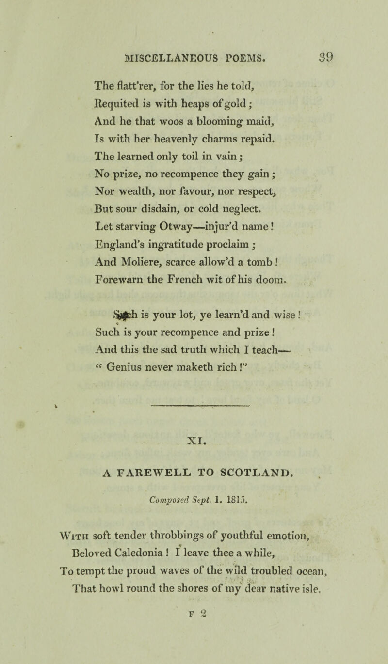 The flatt’rer, for the lies he told. Requited is with heaps of gold; And he that woos a blooming maid. Is with her heavenly charms repaid. The learned only toil in vain; No prize, no recompence they gain; Nor w'ealth, nor favour, nor respect. But sour disdain, or cold neglect. Let starving Otway—injur’d name! England’s ingratitude proclaim ; And Moliere, scarce allow’d a tomb ! Forewarn the French wit of his doom. SiUth is your lot, ye learn’d and wise ! % Such is your recompence and prize! And this the sad truth which I teach— Genius never maketh rich 1” V XI. A FAREWELL TO SCOTLAND. Composed Sept. 1. 1813. With soft tender throbbings of youthful emotion, « Beloved Caledonia! I leave thee a while. To tempt the proud waves of the wild troubled ocean. That howl round the shores of my dear native isle. F 2