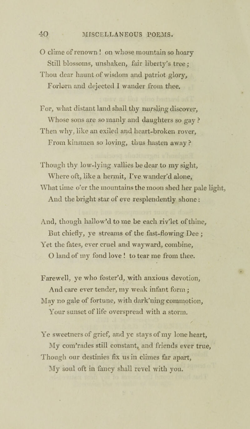 O clime of renown ! on whose mountain so hoary Still blossoms, unshaken, fair liberty’s tree; Thou dear haunt of wisdom and patriot glory. Forlorn and dejected I wander from thee. For, what distant land shall thy nursling discover. Whose sons are so manly and daughters so gay ? Then why, like an exiled and heart-broken rover, From kinsmen so loving, thus hasten away ? Though thy low-lying vallies be dear to my sight. Where oft, like a hermit, Fve wander’d alone. What time o’er the mountains the moon shed her pale light. And the bright star of eve resplendently shone: And, though hallow’d to me be each riv’let of thine. But chiefly, ye streams of the fast-flowing Dee ; Yet the fates, ever cruel and wayward, combine, O land of my fond love ! to tear me from thee. Farewell, ye who foster’d, with anxious devotion. And care ever tender, my weak infant form ; May no gale of fortune, with dark’ning commotion. Your sunset of life overspread with a storm. Ye sweetnersof grief, and ye stays of my lone heart. My com’rades still constant, and friends ever true. Though our destinies fix us in climes far apart. My soul oft in fancy shall revel with you.