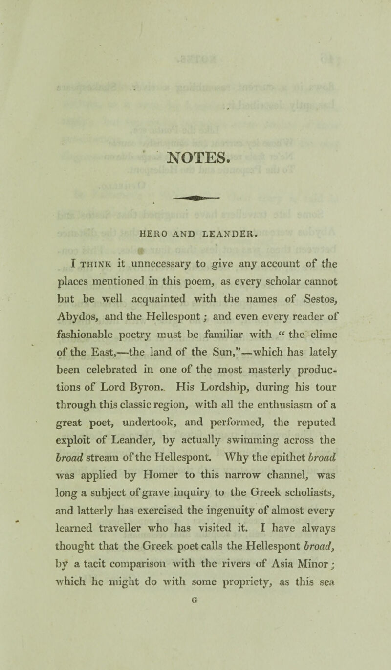 NOTES. HERO AND LEANDER. I THINK it unnecessary to give any account of the places mentioned in this poem, as every scholar cannot but be well acquainted with the names of Sestos, Abydos, and the Hellespont; and even every reader of fashionable poetry must be familiar with the clime of the East,—the land of the Sun,”—which has lately been celebrated in one of the most masterly produc¬ tions of Lord Byron.. His Lordship, during his tour through this classic region, with all the enthusiasm of a great poet, undertook, and performed, the reputed exploit of Leander, by actually swimming across the broad stream of the Hellespont. Why the epithet broad was applied by Homer to this narrow channel, was long a subject of grave inquiry to the Greek scholiasts, and latterly has exercised the ingenuity of almost every learned traveller who has visited it. I have always thought that the Greek poet calls the Hellespont broad, by a tacit comparison with the rivers of Asia Minor; ■which he might do with some propriety, as this sea G