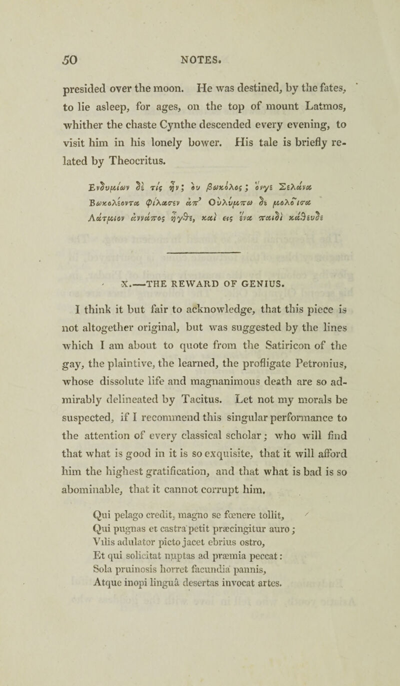 presided over the moon. He was destined, by the fates, to lie asleep, for ages, on the top of mount Latmos, whither the chaste Cynthe descended every evening, to visit him in his lonely bower. His tale is briefly re¬ lated by Theocritus. t/j ijvj I oiiyi 'ZiXctvei B&'xoAsovTflt (PiXctiriv utt* OvXvf^Tro) (AoXctcrct ayvuTTOs s?yS'£, x-xi «5 svx xciBiv^s •X_THE REWARD OF GENIUS. I thinh it but fair to acknowledge, that this piece is not altogether original, but was suggested by the lines which I am about to quote from the Satiricon of the gay, the plaintive, the learned, the profligate Petronius, whose dissolute life and magnanimous death are so ad¬ mirably delineated by Tacitus. Let not my morals be suspected, if I recommend this singular performance to the attention of every classical scholar; who will find that what is good in it is so exquisite, that it will alFord him the highest gratification, and that what is bad is so abominable, that it cannot corrupt him. Qui pelago credit, magno se foenere tollit, Qiii pugnas et castra petit praecingitur auro; Vilis adulator picto jacet ebrius ostro, Et qui solicitat npptas ad premia peccat: Sola pruinosis liorret facundia pannis, Atque inopi lingu^ desertas invocat artes.