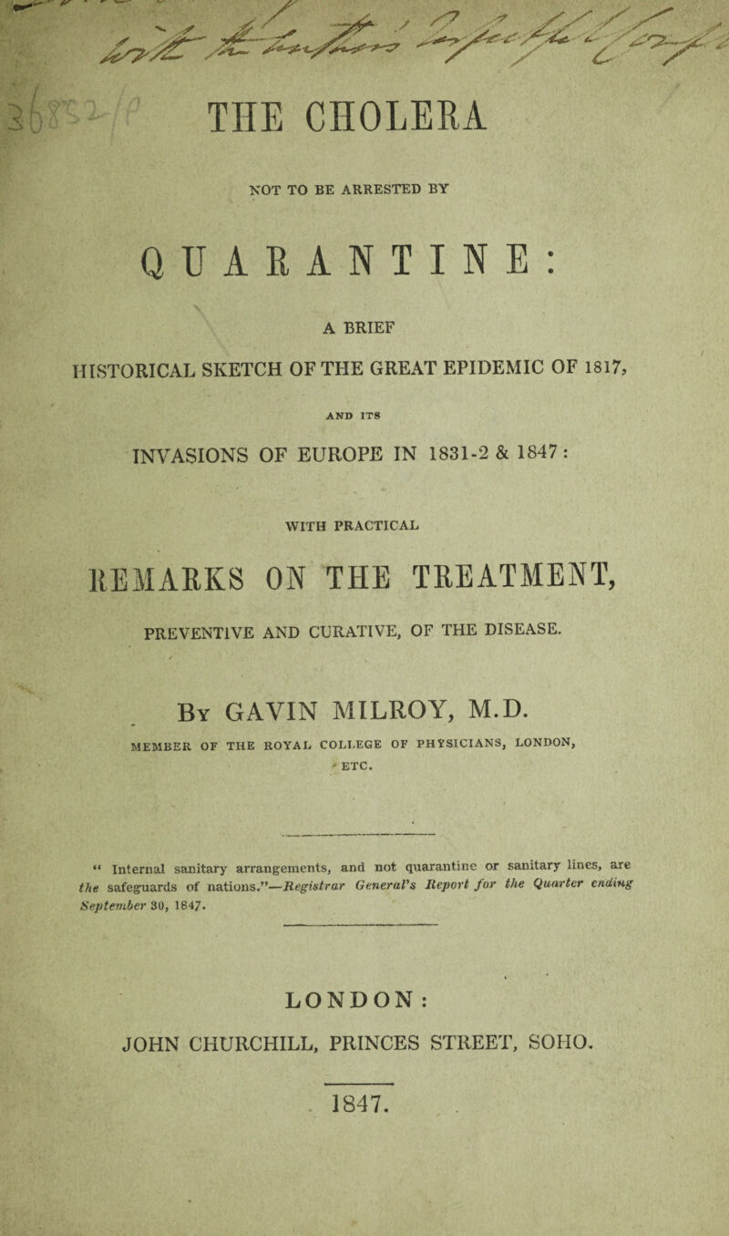 THE CHOLERA NOT TO BE ARRESTED BY QUARANTINE: A BRIEF HISTORICAL SKETCH OF THE GREAT EPIDEMIC OF 1817, AND ITS INVASIONS OF EUROPE IN 1831-2 & 1847 : » A . ' * ,, «• WITH PRACTICAL REMARKS ON THE TREATMENT, PREVENTIVE AND CURATIVE, OF THE DISEASE. By GAVIN MILROY, M.D. MEMBER OF THE ROYAL COLLEGE OF PHYSICIANS, LONDON, - ETC. “ Internal sanitary arrangements, and not quarantine or sanitary lines, are the safeguards of nations.”—Registrar General's Report for the Quarter ending September 30, 1847. LONDON: JOHN CHURCHILL, PRINCES STREET, SOHO. 1847.
