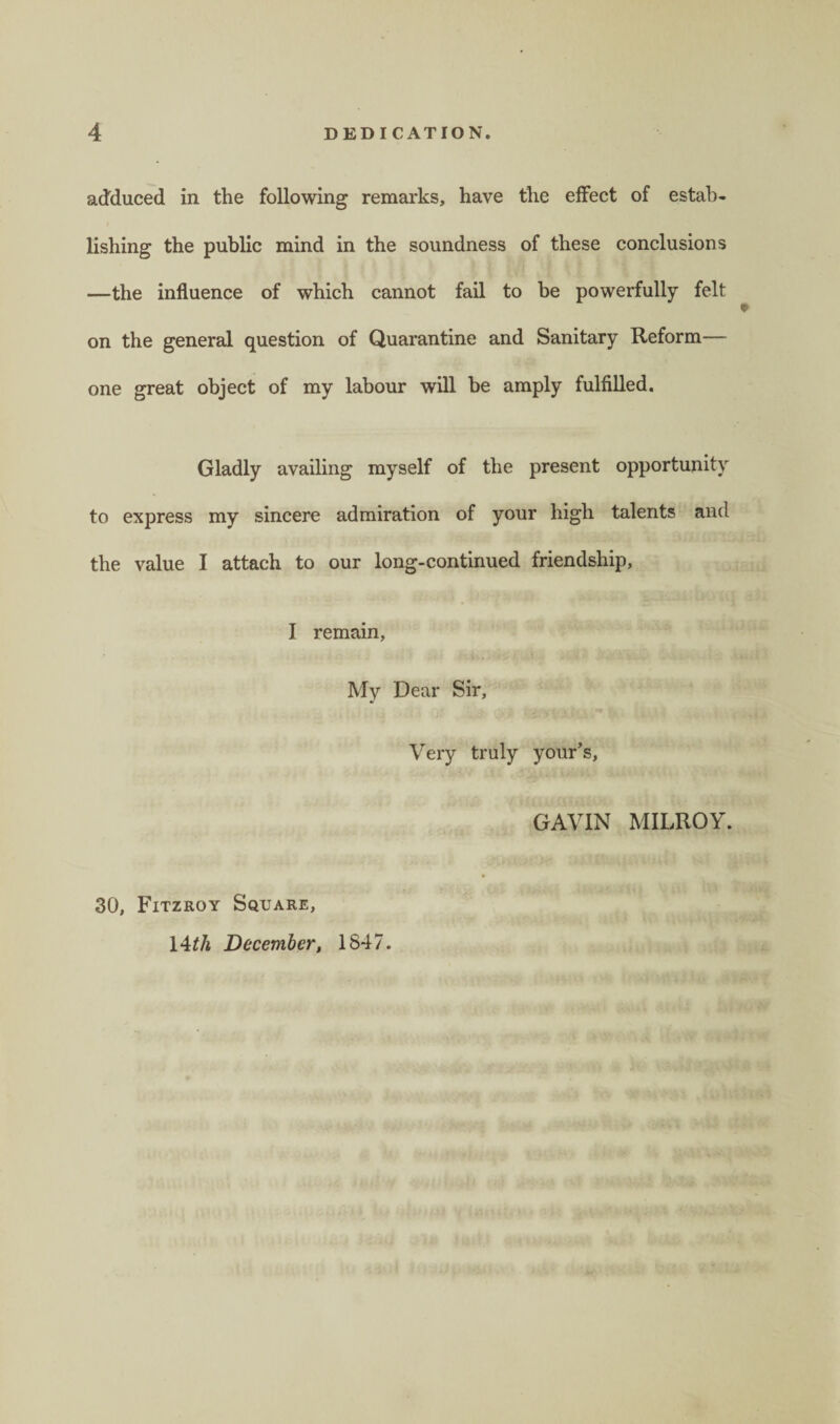 adduced in the following remarks, have the effect of estab¬ lishing the public mind in the soundness of these conclusions —the influence of which cannot fail to be powerfully felt on the general question of Quarantine and Sanitary Reform— one great object of my labour will be amply fulfilled. Gladly availing myself of the present opportunity to express my sincere admiration of your high talents and the value I attach to our long-continued friendship, I remain, My Dear Sir, Very truly your’s, GAVIN MILROY. 30, Fitzroy Square, 14 th December, 1847.