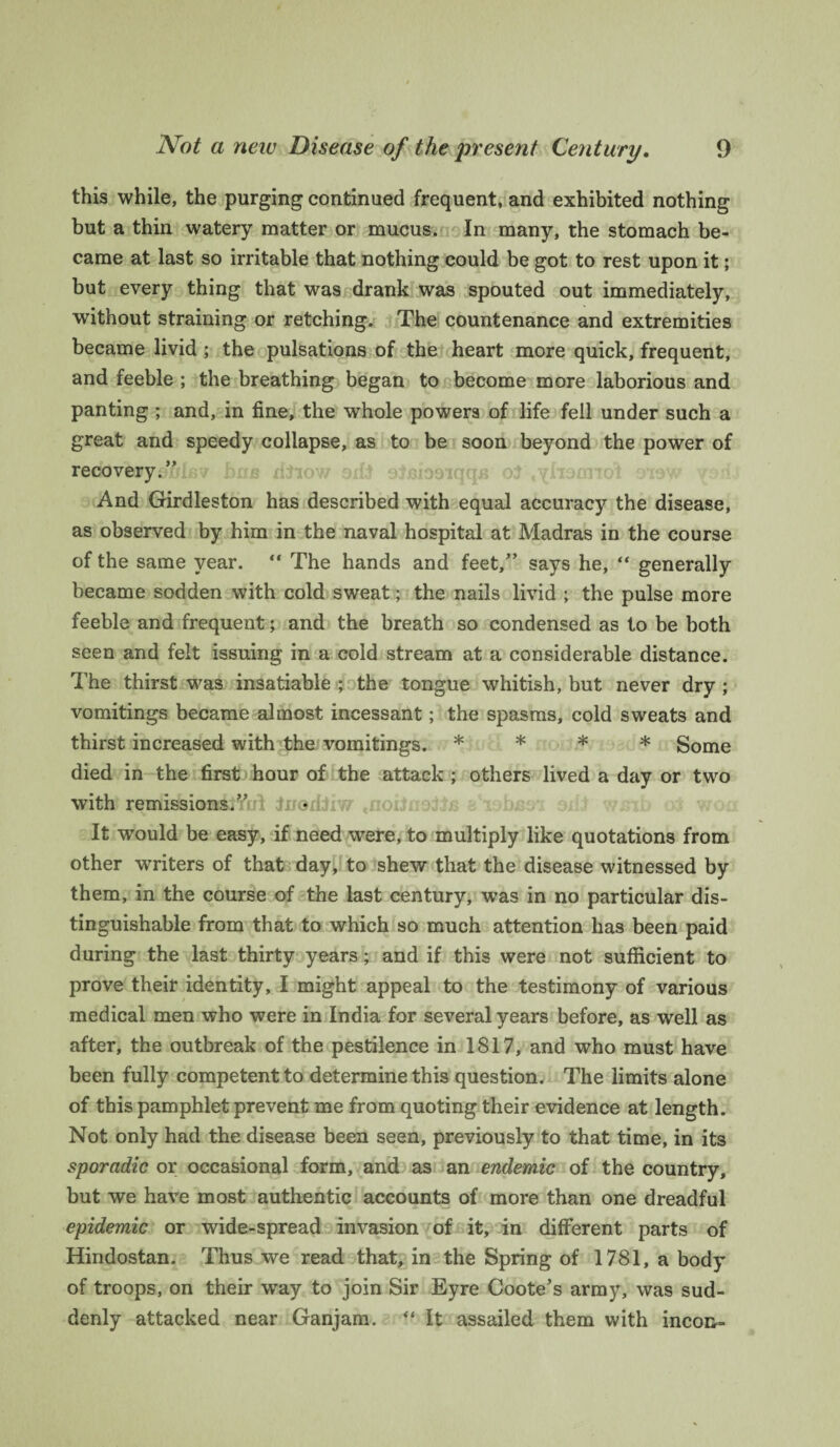 this while, the purging continued frequent, and exhibited nothing but a thin watery matter or mucus. In many, the stomach be¬ came at last so irritable that nothing could be got to rest upon it; but every thing that was drank was spouted out immediately, without straining or retching. The countenance and extremities became livid ; the pulsations of the heart more quick, frequent, and feeble ; the breathing began to become more laborious and panting ; and, in fine, the whole powers of life fell under such a great and speedy collapse, as to be soon beyond the power of recovery.” And Girdleston has described with equal accuracy the disease, as observed by him in the naval hospital at Madras in the course of the same year. “ The hands and feet/’ says he, “ generally became sodden with cold sweat; the nails livid ; the pulse more feeble and frequent; and the breath so condensed as to be both seen and felt issuing in a cold stream at a considerable distance. The thirst was insatiable ; the tongue whitish, but never dry ; vomitings became almost incessant; the spasms, cold sweats and thirst increased with the vomitings. * * * * Some died in the first hour of the attack ; others lived a day or two with remissions.” It would be easy, if need were, to multiply like quotations from other writers of that day, to shew that the disease witnessed by them, in the course of the last century, was in no particular dis¬ tinguishable from that to which so much attention has been paid during the last thirty years; and if this were not sufficient to prove their identity, I might appeal to the testimony of various medical men who were in India for several years before, as well as after, the outbreak of the pestilence in 1817, and who must have been fully competent to determine this question. The limits alone of this pamphlet prevent me from quoting their evidence at length. Not only had the disease been seen, previously to that time, in its sporadic or occasional form, and as an endemic of the country, but we have most authentic accounts of more than one dreadful epidemic or wide-spread invasion of it, in different parts of Hindostan. Thus we read that, in the Spring of 1781, a body of troops, on their way to join Sir Eyre Coote’s army, was sud¬ denly attacked near Ganjam. “ It assailed them with incon-