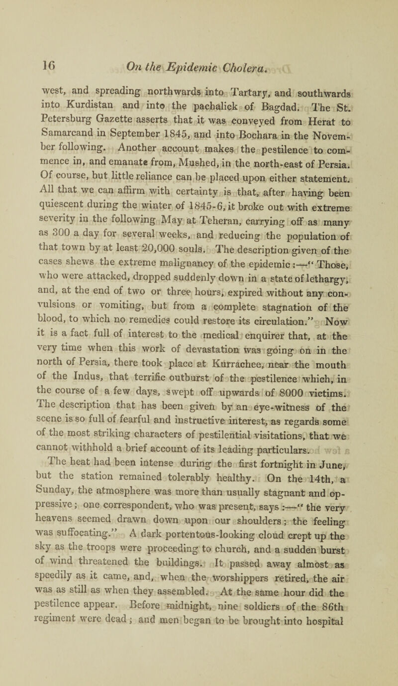 west, and spreading northwards into Tartary, and southwards into Kurdistan and into the pachalick of Bagdad. The St. Petersburg Gazette asserts that it was conveyed from Herat to Samarcand in September 1845, and into Bochara in the Novem¬ ber following. Another account makes the pestilence to com¬ mence in, and emanate from. Mushed, in the north-east of Persia. Of course, but little reliance can be placed upon either statement. Ail that we can affirm with certainty is that, after having been quiescent during the winter of 1845-6, it broke out with extreme severity in the following May at Teheran, carrying off as many as oQQ a day for several weeks, and reducing the population of that town by at least 20,000 souls. The description given of the cases shews the extreme malignancy of the epidemic :—“ Those, v ho were attacked, dropped suddenly down in a state of lethargy, and, at the end of two or three hours, expired without any con¬ vulsions or vomiting, but from a complete stagnation of the blood, to which no remedies could restore its circulation.” Now it is a fact full of interest to the medical enquirer that, at the very time when this work of devastation was going on in the north of Persia, there took place at Kurrachee, near the mouth of the Indus, that terrific outburst of the pestilence which, in the course of a few days, swept off upwards of 8000 victims. The description that has been given by an eye-witness of the scene is so full of fearful and instructive interest, as regards some of the most striking characters of pestilential visitations, that we cannot withhold a brief account of its leading particulars. 1 he heat had been intense during the first fortnight in June, but the station remained tolerably healthy. On the 14th, a Sunday, the atmosphere was more than usually stagnant and op¬ pressive ; one correspondent, who was present, says :—“ the very heavens seemed drawn down upon our shoulders; the feeling was suffocating.” A dark portentous-looking cloud crept up the sky as the troops were proceeding to church, and a sudden burst of wind threatened the buildings. It passed away almost as speedily as it came, and, when the worshippers retired, the air was as still as when they assembled. At the same hour did the pestilence appear. Before midnight, nine soldiers of the 86th regiment were dead; and men began to be brought into hospital