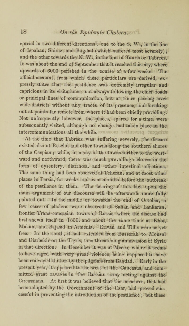 spread in two different directions ; one to the S. W., in the line of Ispahan, Shiraz, and Bagdad (which suffered most severely) ; and the other towards the N. W., in the line of Tauris or Tabreez. It was about the end of September that it reached this city, where upwards of 6000 perished in the course of a few weeks. The official account, from which these particulars are derived, ex¬ pressly states that the pestilence was extremely irregular and capricious in its visitations ; not always following the chief roads or principal lines of communication, but at times passing over wide districts without any traces of its presence, and breaking out at points far remote from where it had been chiefly prevailing. Not unfrequently however, the places, spared for a time, were subsequently visited, although no change had taken place in the intercommunications all the while. At the time that Tabreez was suffering severely, the disease existed also at Reschd and other towns along the southern shores of the Caspian ; while, in many of the towns further to the west¬ ward and northward, there was much prevailing sickness in the form of dysentery, diarrhoea, and other intestinal affections. The same thing had been observed at Teheran, and at most other places in Persia, for weeks and even months before the outbreak of the pestilence in them. The bearing of this fact upon the main argument of our discourse will be afterwards more fully pointed out. In the middle or towards the end of October, a few cases of cholera were observed at Salian and Lankeran, frontier Trans-caucasian towns of Russia where the disease had first shewn itself in 1830, and about the same time at Khoi, Makan, and Bajasid in Armenia. Erivan and Tiflis were as yet free. In the south, it had extended from Bussorah to Mousul and Diarbekir on the Tigris, thus threatening an invasion of Syria in that direction. In December it was at Mecca, where it seems to have raged with very great violence, being supposed to have been conveyed thither by the pilgrims from Bagdad. Early in the present year, it appeared to the west of the Caucasus, and com¬ mitted great ravages in the Russian army acting against the Circassians. At first it was believed that the measures, that had been adopted by the Government of the Czar, had proved suc¬ cessful in preventing the introduction of the pestilence ; but these