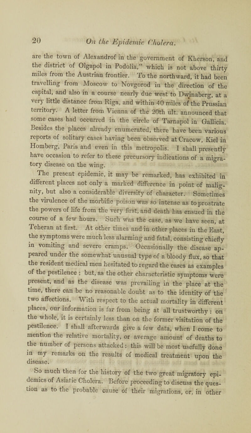 are the town of Alexandrof in the government of Kherson, and the district of Olgapol in Podolia,” which is not above thirty- miles from tne Austrian frontier. To the northward, it had been travelling from Moscow to Novgorod in the direction of the capital, and also in a course nearly due west to Dwinaberg, at a very little distance from Riga, and within 40 miles of the Prussian territory. A letter from Vienna of the 20th ult. announced that some cases had occurred in the circle of Tarnapol in Gallicia. Resides the places already enumerated, there have been various reports of solitary cases having been observed at Cracow, Kiel in Homberg, Paris and even in this metropolis. I shall presently have occasion to refer to these precursory indications of a migra¬ tory disease on the wing. The present epidemic, it may be remarked, has exhibited in different places not only a marked difference in point of malig¬ nity, but also a considerable diversity of character. Sometimes the virulence of the morbific poison was so intense as to prostrate the powers of life from the very first, and death has ensued in the course of a few hours. Such was the case, as we have seen, at Teheran at first. At other times and in other places in the East, the symptoms were much less alarming and fatal, consisting chiefly in vomiting and severe cramps. Occasionally the disease ap¬ peared under the somewhat unusual type of a bloody flux, so that the resident medical men hesitated to regard the cases as examples of the pestilence ; but, as the other characteristic symptoms were present, and as the disease was prevailing in the place at the time, there can be no reasonable doubt as to the identity of the two affections. With respect to the actual mortality in different places, our information is far from being at all trustworthy : on the whole, it is certainly less than on the former visitation of the pestilence. I shall afterwards give a few data, when I come to mention the relative mortality, or average amount of deaths to the number of persons attacked : this will be most usefully done in my remarks on the results of medical treatment upon the disease. So much then for the history of the two great migratory epi¬ demics of Asiatic Cholera. Before proceeding to discuss the ques¬ tion as to the probable cause of their migrations, or, in other