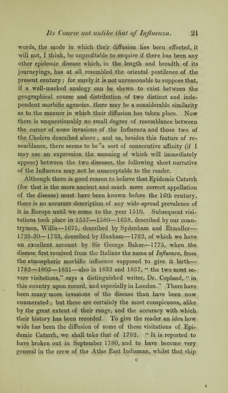 words, the mode in which their diffusion has been effected, it will not, I think, be unprofitable to enquire if there has been any other epidemic disease which, in the length and breadth of its journeyings, has at all resembled the oriental pestilence of the present century ; for surely it is not unreasonable to suppose that, if a well-marked analogy can be shewn to exist between the geographical course and distribution of two distinct and inde¬ pendent morbific agencies, there may be a considerable similarity as to the manner in which their diffusion has taken place. Now there is unquestionably no small degree of resemblance between the career of some invasions of the Influenza and those two of the Cholera described above ; and as, besides this feature of re¬ semblance, there seems to be’a sort of consecutive affinity (if I may use an expression the meaning of which will immediately appear) between the two diseases, the following short narrative of the Influenza may not be unacceptable to the reader. Although there is good reason to believe that Epidemic Catarrh (for that is the more ancient and much more correct appellation of the disease) must have been known before the 16th century, there is no accurate description of any wide-spread prevalence of it in Europe until we come to the year 1510. Subsequent visi¬ tations took place in 1557—1580—1658, described by our coun¬ tryman, Willis—1675, described by Sydenham and Etmuller— 1729-30—1733, described by Huxham—1762, of which we have an excellent account by Sir George Baker—1775, when the disease first received from the Italians the name of Influenza, from the atmospheric morbific influence supposed to give it birth— 1782—1803—1831—also in 1833 and 1837, “ the two most se¬ vere visitations,” says a distinguished writer, Dr. Copland, “ in this country upon record, and especially in London.” There have been many more invasions of the disease than have been now enumerated ; but these are certainly the most conspicuous, alike by the great extent of their range, and the accuracy with which their history has been recorded. To give the reader an idea how wide has been the diffusion of some of these visitations of Epi¬ demic Catarrh, we shall take that of 1782. “ It is reported to have broken out in September 1780, and to have become very general in the crew of the Atlas East Indiaman, whilst that ship