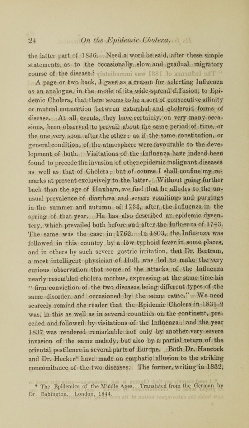 the latter part of 1836. Need a word be said, after these simple statements, as to the occasionally slow and gradual migratory course of the disease 4 ^IsJfiibsniaii sbw 1881 \o ssnouftal oriT A page or two back, I gave as a reason for selecting Influenza as an analogue, in the mode of its wide-spread'diffusion, to Epi¬ demic Cholera, that there seems to be a sort of consecutive affinity or mutual connection between catarrhal and choleroid forms of disease. At all events, they have certainly, on very many occa¬ sions, been observed to prevail about the same period of time, or the one very soon after the other; as if the same constitution, or general condition, of the atmosphere were favourable to the deve¬ lopment of both. Visitations of the Influenza have indeed been found to precede the invasion of other epidemic malignant diseases as well as that of Cholera; but of course I shall confine my re¬ marks at present exclusively to the latter. Without going further back than the age of Huxham, we find that he alludes to the un¬ usual prevalence of diarrhoea and severe vomitings and purgings in the summer and autumn of 1733, after the Influenza in the spring of that year. He has also described an epidemic dysen¬ tery, which prevailed both before and after the Influenza of 1743. The same was the case in 1762. In 1803, the Influenza was followed in this country by a low typhoid fever in some places, and in others by such severe gastric irritation, that Dr. Bertram, a most intelligent physician of Hull, was led to make the very curious observation that some of the attacks of the Influenza nearly resembled cholera morbus, expressing at the same time his “ firm conviction of the two diseases being different types of the same disorder, and occasioned by the same cause.” We need scarcely remind the reader that the Epidemic Cholera in 1831-2 was, in this as well as in several countries on the continent, pre¬ ceded and followed by visitations of the Influenza; and the year 1837 was rendered remarkable not only by another very severe invasion of the same malady, but also by a partial return of the oriental pestilence in several parts of Eurcfpe. Both Dr. Hancock and Dr. Hecker* have made an emphatic allusion to the striking concomitance of the two diseases. The former, writing in 1832, * The Epidemics of the Middle Ages. Translated from the German by Dr. Babington. London, 1844.