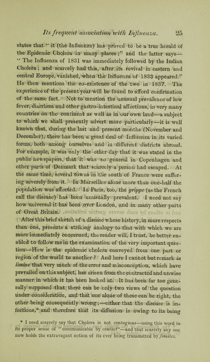 states that “ it (the Influenza) has proved to be a true herald of the Epidemic Cholera in many places and the latter says— “ The Influenza of 1831 was immediately followed by the Indian Cholera ; and scarcely had this, after its revival in eastern and central Europe, vanished, when the Influenza of 1833 appeared.” He then mentions the co-existence of the two in 1837. The experience of the present year will be found to afford confirmation of the same fact. Not to mention the unusual prevalence of low fever, diarrhoea and other gastro-intestinal affections, in very many countries on the continent as well as in our own land—a subject to which we shall presently advert more particularly—it is well known that, during the last and present months (November and December), there has been a great deal of Influenza in its varied forms, both among ourselves and in different districts abroad. For example, it was only the other day that it was stated in the public newspapers, that it was so general in Copenhagen and other parts of Denmark that scarcely a person had escaped. At the same time, several'tftWns <in the south of France were suffer¬ ing severely from it. '-In Marseilles alone more than one-half the population was affected. In Paris, too, the grippe (as the French call the disease) has been unusually prevalent. I need not say how universal it has been over London, and in many other parts BfSt&fr&f ,noifnJiiii ohJaag sieves dona yd After this brief sketch of a disease whose history, in more respects than one, presents a striking analogy to that with which we are more immediately concerned, the reader will, I trust, be better en¬ abled to follow mein the examination of the very important ques¬ tion—How is the epidemic cholera conveyed from one part or region of the world to another ? And here I cannot but remark in limine that very much of the error and misconception, which have prevailed on this subject, has arisen from the contracted and unwise manner in which it has been looked at. It has been far too gene¬ rally supposed that there can be only two views of the question under consideration, and that one alone of these can be right, the other being consequently wrong;—either that the disease is in¬ fectious,* and therefore that its diffusion is owing to its being * I need scarcely say that Cholera is not contagious—using this word in its proper sense of “communicable by contact”—and that scarcely any one now holds the extravagant notion of its ever being transmitted by fornites.