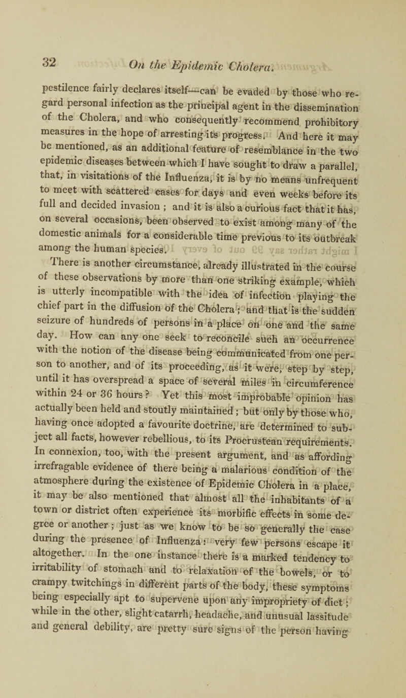 pestilence fairly declares itself—can be evaded by those who re- gard personal infection as the principal agent in the dissemination of the Cholera, and who consequently recommend prohibitory measures in the hope of arresting its progress. And here it may be mentioned, as an additional feature of resemblance in the two epidemic diseases between which I have sought to draw a parallel, that, in visitations of the Influenza, it is by no means unfrequent to meet with scattered cases for days and even weeks before its full and decided invasion ; and it is also a curious fact that it has, on several occasions, been observed to exist among many of the domestic animals for a considerable time previous to its outbreak among the human species. There is another circumstance, already illustrated in the course of these observations by more than one striking example, which is utterly incompatible with the idea of infection playing the chief part in the diffusion of the Cholera'fand that is the sudden seizure of hundreds of persons in a place1 oh one and the same day. How can any one seek to reconcile such an occurrence with the notion of the disease being communicated from one per¬ son to another, and of its proceeding, as it were, step by step, until it has overspread a space of several miles in circumference within 24 or 36 hours? Yet this most improbable opinion has actually been held and stoutly maintained ; but only by those who, having once adopted a favourite doctrine, are determined to sub¬ ject all facts, however rebellious, to its Procrustean requirements. In connexion, too, with the present argument, and as affording irrefragable evidence of there being a malarious condition of the atmosphere during the existence of Epidemic Cholera in a place, it may be also mentioned that almost all the inhabitants of a town or district often experience its morbific effects in some de¬ gree or another; just as we know to be so generally the case during the presence of Influenza: very few persons escape it altogether. In the one instance there is a marked tendency to irritability of stomach and to relaxation of the bowels, or to crampy twitchings in different parts of the body, these symptoms being especially apt to supervene upon any impropriety of diet; while in the other, slight catarrh, headache, and unusual lassitude and general debility, are pretty sure signs of the person having
