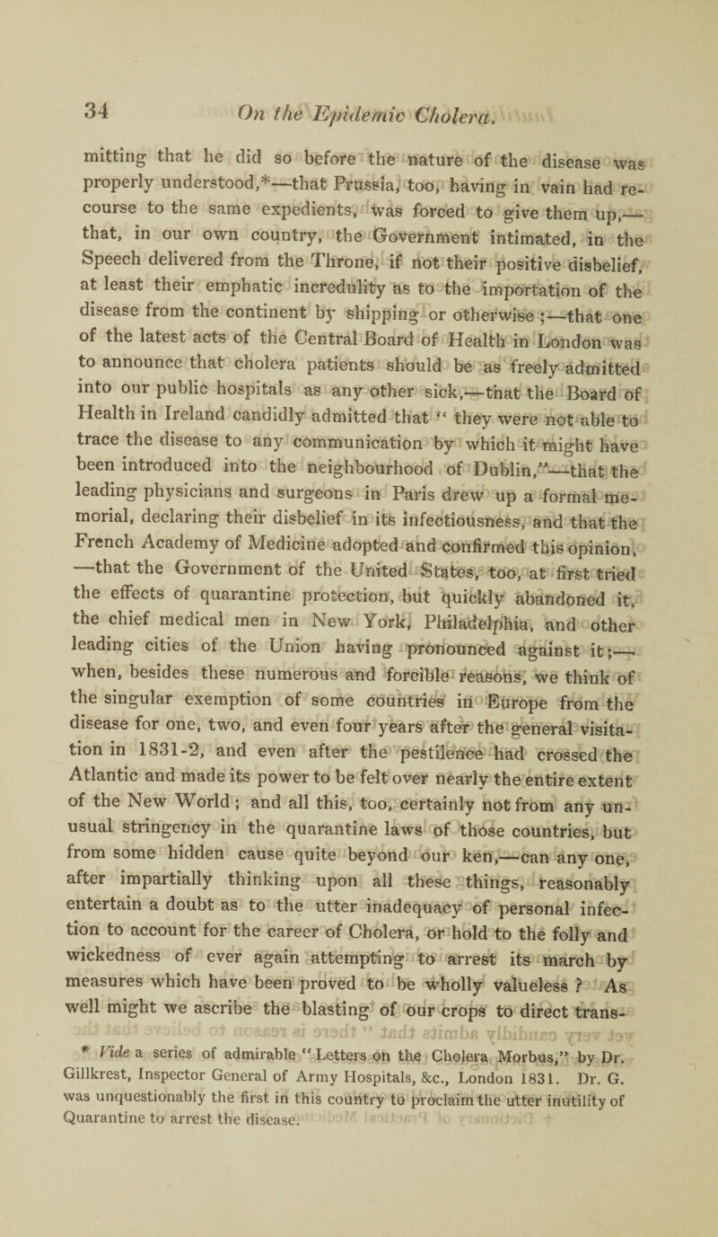 mitting that he did so before the nature of the disease was properly understood,*—that Prussia, too, having in vain had re¬ course to the same expedients, was forced to give them up,_ that, in our own country, the Government intimated, in the Speech delivered from the Throne, if not their positive disbelief, at least their emphatic incredulity as to the importation of the disease from the continent by shipping or otherwise that one of the latest acts of the Central Board of Health in London was to announce that cholera patients should be as freely admitted into our public hospitals as any other sick,—that the Board of Health in Ireland candidly admitted that “ they were not able to trace the disease to any communication by which it might have been introduced into the neighbourhood of Dublin,”—that the leading physicians and surgeons in Paris drew up a formal me¬ morial, declaring their disbelief in its infectiousness, and that the French Academy of Medicine adopted and confirmed this opinion, —that the Government of the United States, too, at first tried the effects of quarantine protection, but quickly abandoned it, the chief medical men in New York, Philadelphia, and other leading cities of the Union having pronounced against it;_ when, besides these numerous and forcible reasons, we think of the singular exemption of some countries in Europe from the disease for one, two, and even four years after the general visita¬ tion in 1831-2, and even after the pestilence had crossed the Atlantic and made its power to be felt over nearly the entire extent of the New World; and all this, too, certainly not from any un¬ usual stringency in the quarantine laws of those countries, but from some hidden cause quite beyond our ken,—can any one, after impartially thinking upon all these things, reasonably entertain a doubt as to the utter inadequacy of personal infec¬ tion to account for the career of Cholera, or hold to the folly and wickedness of ever again attempting to arrest its march by measures which have been proved to be wholly valueless ? As well might we ascribe the blasting of our crops to direct trans- .li -£ut availed oi nosBOi ai 9isdl '* isdt slimhe ylbibneo rpi9v tew * Video, series of admirable “Letters on the Cholera Morbus,” by Dr. Gillkrest, Inspector General of Army Hospitals, &c., London 1831. Dr. G. was unquestionably the first in this country to proclaim the utter inutility of Quarantine to arrest the disease.