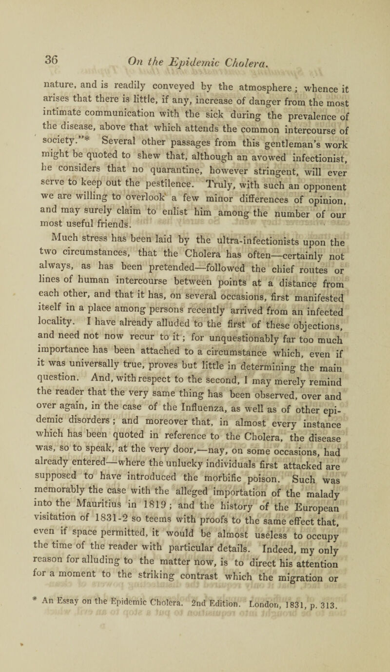 nature, and is readily conveyed by the atmosphere ; whence it aiises that there is little, if any, increase of danger from the most intimate communication with the sick during the prevalence of the disease, above that which attends the common intercourse of society.”* Several other passages from this gentleman’s work might be quoted to shew that, although an avowed infectionist, he considers that no quarantine, however stringent, will ever serve to keep out the pestilence. Truly, with such an opponent we are willing to overlook’ a few minor differences of opinion, and may surely claim to enlist him among the number of our most useful friends. Much stress has been laid by the ultra-infectionists upon the two circumstances, that the Cholera has often—certainly not always, as has been pretended—followed the chief routes or lines of human intercourse between points at a distance from each other, and that it has, on several occasions, first manifested itself in a place among persons recently arrived from an infected locality. I have already alluded to the first of these objections, and need not now recur to it; for unquestionably far too much importance has been attached to a circumstance which, even if it was universally true, proves but little in determining the main question. And, with respect to the second, I may merely remind the reader that the very same thing has been observed, over and over again, in the case of the Influenza, as well as of other epi¬ demic disorders ; and moreover that, in almost every instance which has been quoted in reference to the Cholera, the disease was, so to speak, at the very door,—nay, on some occasions, had already entered—where the unlucky individuals first attacked are supposed to have introduced the morbific poison. Such was memorably the case with the alleged importation of the malady into the Mauritius in 1819; and the history of the European visitation of 1831-2 so teems with proofs to the same effect that, even if space permitted, it would be almost useless to occupy the time of the reader with particular details. Indeed, my only reason for alluding to the matter now, is to direct his attention for a moment to the striking contrast which the migration or An Es?ay on the Epidemic Cholera. 2nd Edition. London, 1831, p. 313.