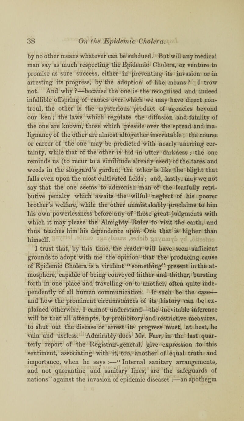 by no other means whatever can be subdued. But will any medical man say as much respecting the Epidemic Cholera, or venture to promise as sure success, either in preventing its invasion or in arresting its progress, by the adoption of like means ? I trow not. And why ?—because the one is the recognised and indeed infallible offspring of causes over which we may have direct con- troul, the other is the mysterious product of agencies beyond our ken; the laws which regulate the diffusion and fatality of the one are known, those which preside over the spread and ma¬ lignancy of the other are almost altogether inscrutable ; the course or career of the one may be predicted with nearly unerring cer¬ tainty, while that of the other is hid in utter darkness ; the one reminds us (to recur to a similitude already used) of the tares and weeds in the sluggard’s garden, the other is like the blight that falls even upon the most cultivated fields ; and, lastly, may we not say that the one seems to admonish man of the fearfully retri¬ butive penalty which awaits the wilful neglect of his poorer brother’s welfare, while the other unmistakably proclaims to him his own powerlessness before any of those great judgments with which it may please the Almighty Ruler to visit the earth, and thus teaches him his dependence upon One that is higher than himself. ^n^bioufl .sodoib *6iioetns I trust that, by this time, the reader will have seen sufficient grounds to adopt with me the opinion that the producing cause of Epidemic Cholera is a virulent “ something” present in the at¬ mosphere, capable of being conveyed hither and thither, bursting forth in one place and travelling on to another, often quite inde¬ pendently of all human communication. If such be the case— and how the prominent circumstances of its history can be ex¬ plained otherwise, I cannot understand—the inevitable inference will be that all attempts, by prohibitory and restrictive measures, to shut out the disease or arrest its progress must, at best, be vain and useless. Admirably does Mr. Farr, in the last quar¬ terly report of the Registrar-general, give expression to this sentiment, associating with it, too, another of equal truth and importance, when he says :—“ Internal sanitary arrangements, and not quarantine and sanitary lines, are the safeguards of nations” against the invasion of epidemic diseases :—an apothegm