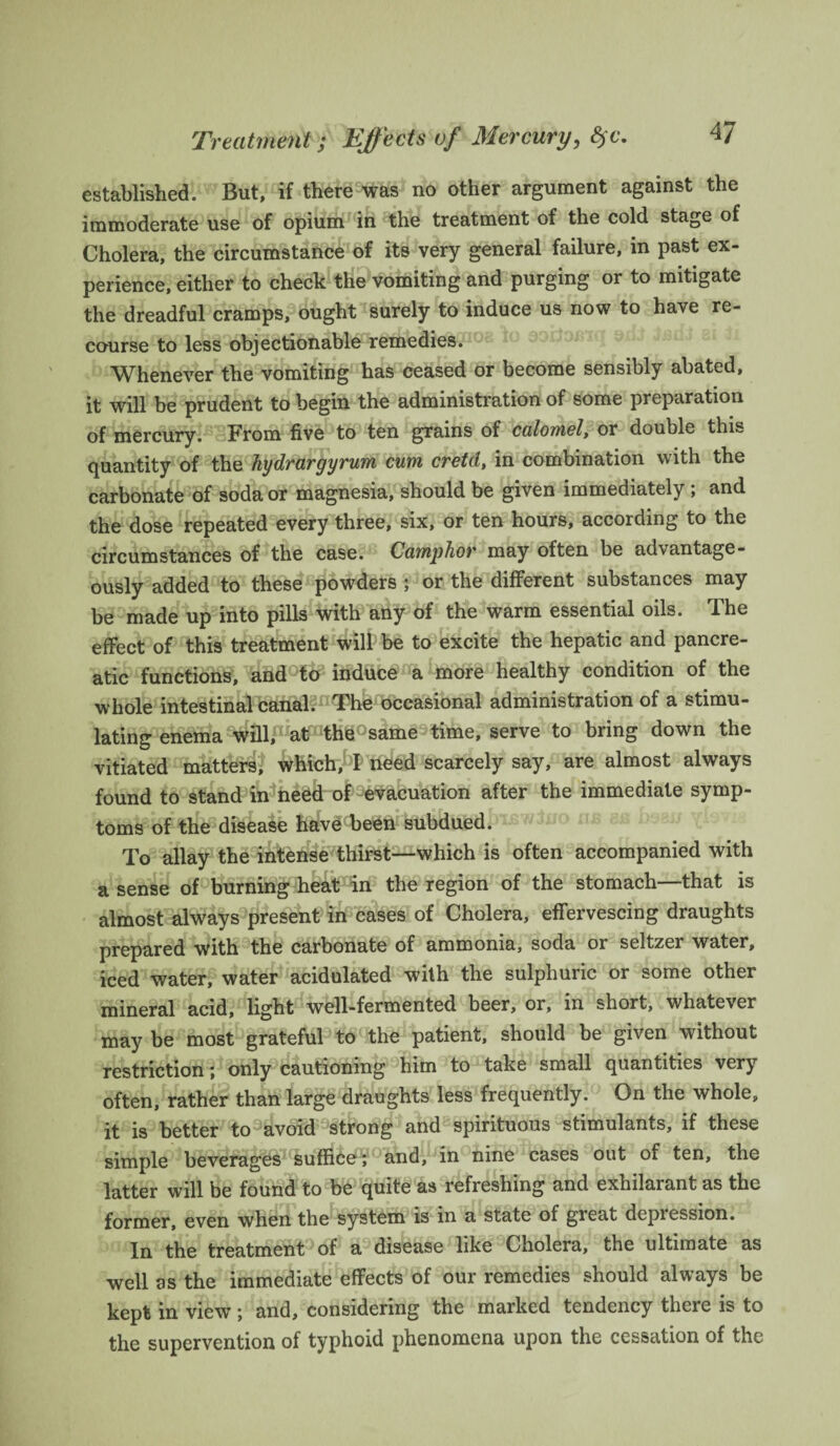 Treatment; Effects of Mercury, fyc. established. But, if there was no other argument against the immoderate use of opium in the treatment of the cold stage of Cholera, the circumstance of its very general failure, in past ex¬ perience, either to check the vomiting and purging or to mitigate the dreadful cramps, ought surely to induce us now to have re¬ course to less objectionable remedies. Whenever the vomiting has ceased or become sensibly abated, it will be prudent to begin the administration of some preparation of mercury. From five to ten grains of calomel, or double this quantity of the hydrargyrum cum cretd, in combination with the carbonate of soda or magnesia, should be given immediately; and the dose repeated every three, six, or ten hours, according to the circumstances of the case. Camphor may often be advantage¬ ously added to these powders ; or the different substances may be made up into pills with any of the warm essential oils. The effect of this treatment will be to excite the hepatic and pancre¬ atic functions, and to induce a more healthy condition of the whole intestinal canal. The occasional administration of a stimu¬ lating enema will,1 at th^°same time, serve to bring down the vitiated matters, which, 5! need scarcely say, are almost always found to stand in need of evacuation after the immediate symp¬ toms of the disease have been subdued. To allay the intense thirst—which is often accompanied with a sense of burning heat in the region of the stomach—that is almost always present in cases of Cholera, effervescing draughts prepared with the carbonate of ammonia, soda or seltzer water, iced water, water acidulated with the sulphuric or some other mineral acid, light well-fermented beer, or, in short, whatever may be most grateful to the patient, should be given without restriction; only cautioning him to take small quantities very often, rather than large draughts less frequently. On the whole, it is better to avoid strong and spirituous stimulants, if these simple beverages suffice; and, in nine cases out of ten, the latter will be found to be quite as refreshing and exhilarant as the former, even when the system is in a state of great depression. In the treatment of a disease like Cholera, the ultimate as well as the immediate effects of our remedies should always be kept in view; and, considering the marked tendency there is to the supervention of typhoid phenomena upon the cessation of the