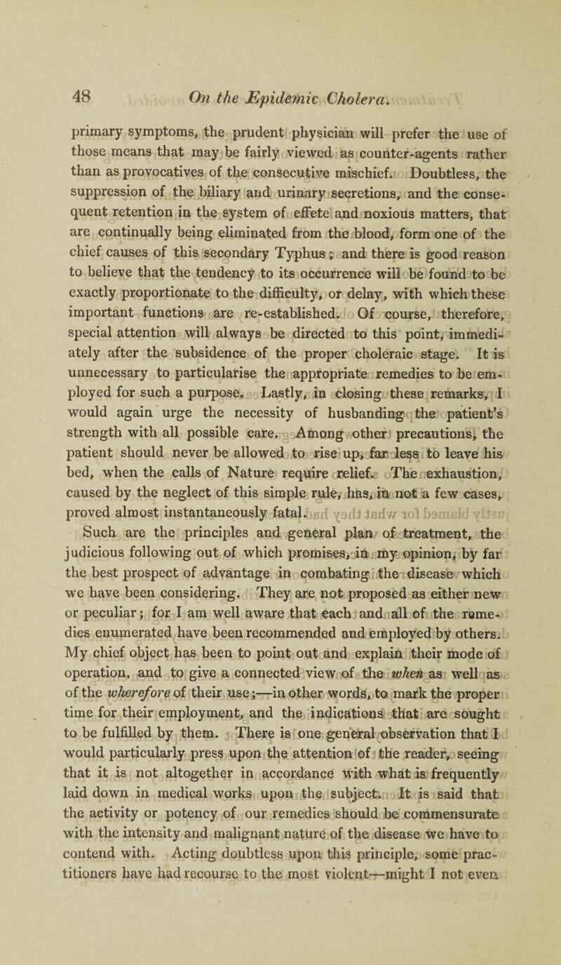 primary symptoms, the prudent physician will prefer the use of those means that may be fairly viewed as counter-agents rather than as provocatives of the consecutive mischief. Doubtless, the suppression of the biliary and urinary secretions, and the conse¬ quent retention in the system of effete and noxious matters, that are continually being eliminated from the blood, form one of the chief causes of this secondary Typhus ; and there is good reason to believe that the tendency to its occurrence will be found to be exactly proportionate to the difficulty, or delay, with which these important functions are re-established. Of course, therefore, special attention will always be directed to this point, immedi¬ ately after the subsidence of the proper choleraic stage. It is unnecessary to particularise the appropriate remedies to be em¬ ployed for such a purpose. Lastly, in closing these remarks, I would again urge the necessity of husbanding the patient’s strength with all possible care. Among other precautions, the patient should never be allowed to rise up, far less to leave his bed, when the calls of Nature require relief. The exhaustion, caused by the neglect of this simple rule, has, in not a few cases, proved almost instantaneously fatal. i.nrfw in) h:Mv. 1 i Such are the principles and general plan of treatment, the judicious following out of which promises, in my opinion, by far the best prospect of advantage in combating the disease which we have been considering. They are not proposed as either new or peculiar; for I am well aware that each and all of the reme¬ dies enumerated have been recommended and employed by others. My chief object has been to point out and explain their mode of operation, and to give a connected view of the when as well as of the wherefore of their use;—in other words, to mark the proper time for their employment, and the indications that are sought to be fulfilled by them. There is one general observation that I would particularly press upon the attention of the reader, seeing that it is not altogether in accordance with what is frequently laid down in medical works upon the subject. It is said that the activity or potency of our remedies should be commensurate with the intensity and malignant nature of the disease we have to contend with. Acting doubtless upon this principle, some prac¬ titioners have had recourse to the most violent—might I not even
