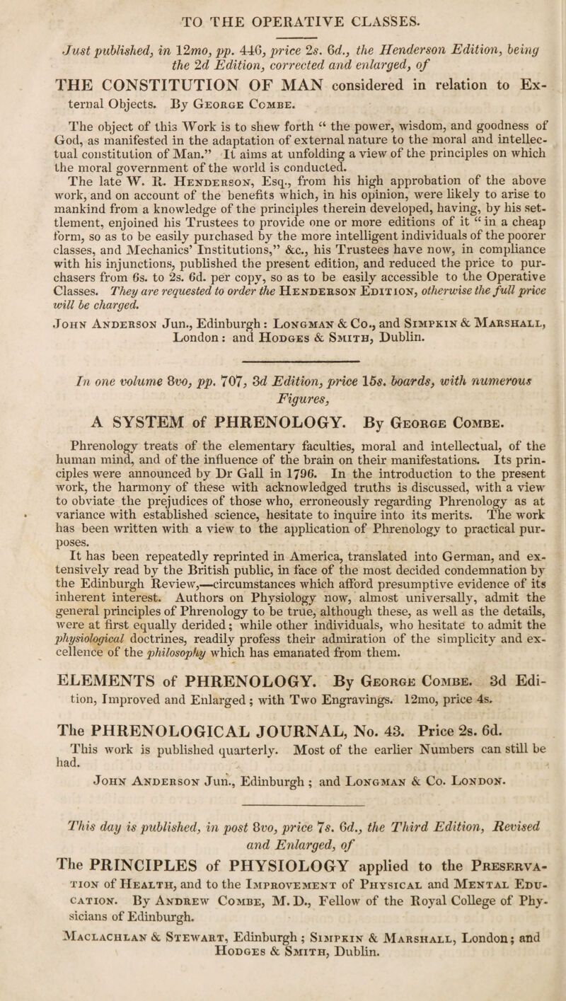 TO THE OPERATIVE CLASSES. Just published, in YLmo, pp. 446, price 2s. 6 c/., the Henderson Edition, being the 2d Edition, corrected and enlarged, of THE CONSTITUTION OF MAN considered in relation to Ex¬ ternal Objects. By George Combe. The object of this Work is to shew forth “ the power, wisdom, and goodness of God, as manifested in the adaptation of external nature to the moral and intellec¬ tual constitution of Man.” It aims at unfolding a view of the principles on which the moral government of the world is conducted. The late W. R. Henderson, Esq., from his high approbation of the above work, and on account of the benefits which, in his opinion, were likely to arise to mankind from a knowledge of the principles therein developed, having, by his set¬ tlement, enjoined his Trustees to provide one or more editions of it “in a cheap form, so as to be easily purchased by the more intelligent individuals of the poorer classes, and Mechanics’ Institutions,” &c., his Trustees have now, in compliance with his injunctions, published the present edition, and reduced the price to pur¬ chasers from 6s. to 2s. 6d. per copy, so as to be easily accessible to the Operative Classes. They are requested to order the Henderson Edit ion, otherwise the full price will be charged. John Anderson Jun., Edinburgh: Longman & Co., and Simpkin & Marshall, London: and Hodges & Smith, Dublin. In one volume 8vo, pp. 707; 3d Edition, price 15s. boards, with numerous Figures, A SYSTEM of PHRENOLOGY. By George Combe. Phrenology treats of the elementary faculties, moral and intellectual, of the human mind, and of the influence of the brain on their manifestations. Its prin¬ ciples were announced by Dr Gall in 1796. In the introduction to the present work, the harmony of these with acknowledged truths is discussed, with a view to obviate the prejudices of those who, erroneously regarding Phrenology as at variance with established science, hesitate to inquire into its merits. The work has been written with a view to the application of Phrenology to practical pur¬ poses. It has been repeatedly reprinted in America, translated into German, and ex¬ tensively read by the British public, in face of the most decided condemnation by the Edinburgh Review,—circumstances which afford presumptive evidence of its inherent interest. Authors on Physiology now, almost universally, admit the general principles of Phrenology to be true, although these, as well as the details, were at first equally derided; while other individuals, who hesitate to admit the physiological doctrines, readily profess their admiration of the simplicity and ex¬ cellence of the philosophy which has emanated from them. ELEMENTS of PHRENOLOGY. By George Combe. 3d Edi¬ tion, Improved and Enlarged; with Two Engravings. 12mo, price 4s. The PHRENOLOGICAL JOURNAL, No. 43. Price 2s. 6d. This work is published quarterly. Most of the earlier Numbers can still be had. John Anderson Jun., Edinburgh ; and Longman & Co. London. This day is published, in post 8vo, price 7s. Qd., the Third Edition, Revised and Enlarged, of The PRINCIPLES of PHYSIOLOGY applied to the Preserva¬ tion of Health, and to the Improvement of Physical and Mental Edu¬ cation. By Andrew Combe, M. D., Fellow of the Royal College of Phy¬ sicians of Edinburgh. Maclachlan & Stewart, Edinburgh; Simpkin & Marshall, London; and Hodges & Smith, Dublin.