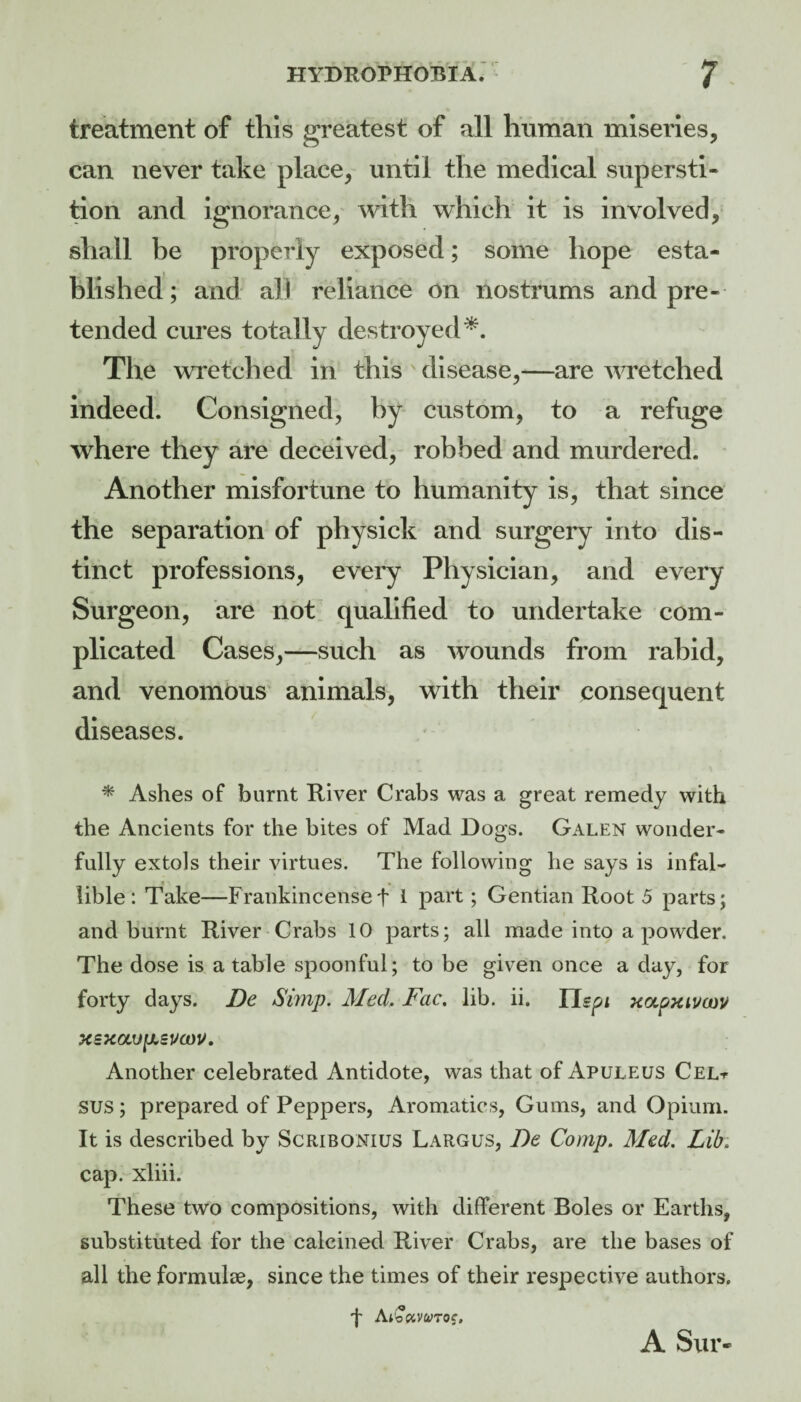 treatment of this greatest of all human miseries, can never take place, until the medical supersti¬ tion and Ignorance, with which it is involved, shall he properly exposed; some hope esta¬ blished ; and all reliance on nostrums and pre¬ tended cures totally destroyed*. The wretched in this disease,—are wretched indeed. Consigned, hy custom, to a refuge where they are deceived, robbed and murdered. * Another misfortune to humanity is, that since the separation of physich and surgery into dis¬ tinct professions, every Physician, and every Surgeon, are not. qualified to undertake com¬ plicated Cases,—such as wounds from rabid, and venomous' animals, with their consequent diseases. * Ashes of burnt River Crabs was a great remedy with the Ancients for the bites of Mad Dogs. Galen wonder¬ fully extols their virtues. The following he says is infal¬ lible : Take—Frankincenset 1 part; Gentian Root 5 parts; and burnt River Crabs 10 parts; all made into a powder. The dose is a table spoonful; to be given once a day, for forty days. De Simp. Med. Fac. lib. ii. TLspi xoLpTiivcav xsxavfjLsucou, Another celebrated Antidote, was that of Apuleus CeLt SUS; prepared of Peppers, Aromatics, Gums, and Opium. It is described by Scribonius Largus, 7)e Comp. Med. Lib. cap. xliii. These two compositions, with different Boles or Earths, substituted for the calcined River Crabs, are the bases of all the formulae, since the times of their respective authors. + Ai'oPiVWTOf. A Sur-