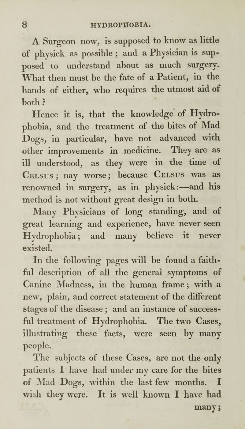 A Surgeon now, is supposed to know as little of physick as possible ; and a Physician is sup¬ posed to understand about as much surgery. What then must be the fate of a Patient, in the hands of either, who requires the utmost aid of both ? Hence it is, that the knowledge of Hydro¬ phobia, and the treatment of the bites of Mad Dogs, in particular, have not advanced with other improvements in medicine. They are as ill understood, as they were in the time of Celsus ; nay worse; because Ceesus was as renowned in surgery, as in physick:—and his method is not without great design in both. Many Physicians of long standing, and of great learning and experience, have never seen Hydrophobia; and many believe it never existed. In the following pages will be found a faith¬ ful description of all the general symptoms of Canine Madness, in the human frame; with a new, plain, and correct statement of the different stages of the disease ; and an instance of success¬ ful treatment of Hydrophobia. The two Cases, Illustrating these facts, were seen by many The subjects of these Cases, are not the only patients I have had under my care for the bites of Mad Dogs, within the last few months. I wish they were. It is well known I have had many;