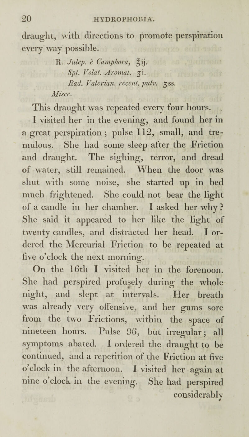 draught, with directions to promote perspiration every way possible. R. Julep, e Camphor a, Spt. Volat. Aromat. Rad. Valerian, recent, pulv. ^ss. Misce. This draught was repeated every four hours. I visited her in the evening, and found her in a great perspiration ; pulse 112, small, and tre¬ mulous. She had some sleep after the Friction and draught. The sighing, terror, and dread of water, still remained. When the door was shut with some noise, she started up in bed much frightened. She could not bear the light of a candle in her chamber. I asked her why ? She said it appeared to her like the light of twenty candles, and distracted her head. I or¬ dered the Mercurial Friction to be repeated at five o’clock the next morning. On the 16th I visited her in the forenoon. She had perspired profusely during the whole night, and slept at Intervals. Tier breath was already very offensive, and her gums sore from the two Frictions, within the space of nineteen hours. Pvdse 96, but irregular; all symptoms abated. I ordered the draught to be continued, and a repetition of tlie Friction at five o’clock in the afternoon. I visited her arain at O nine o’clock in the evening. She had perspired considerably