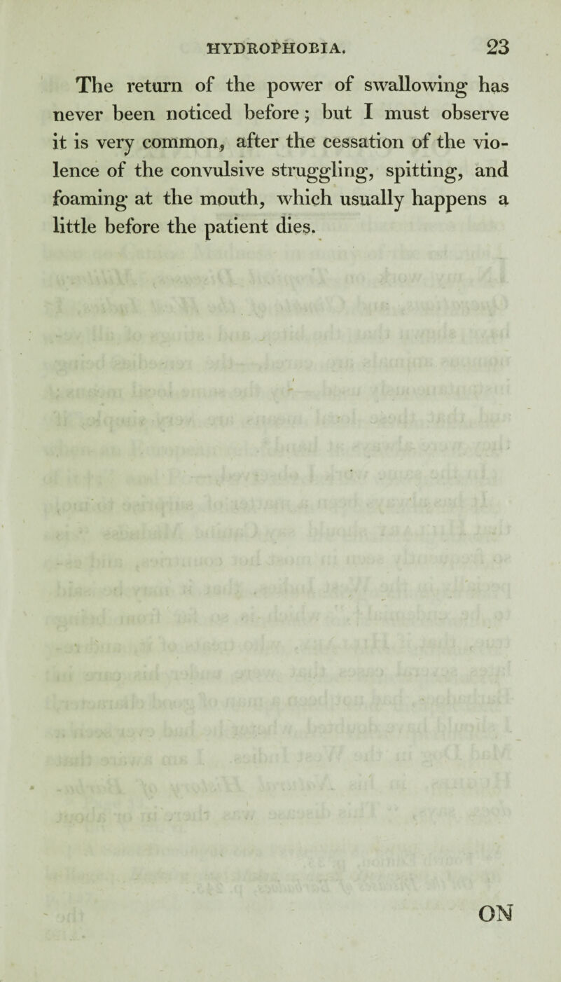 The return of the power of swallowing has never been noticed before; but I must observe it is very common, after the cessation of the vio¬ lence of the convulsive struggling, spitting, and foaming at the mouth, which usually happens a little before the patient dies. ON