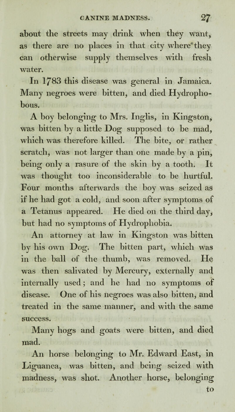 about the streets may drink when they want, as there are no places in that city wherethey can otherwise supply themselves with fresh water. In 1783 this disease was general in Jamaica. Many negroes were bitten, and died Hydropho- bous. A boy belonging to Mrs. Inglis, in Kingston, was bitten by a little Dog supposed to be mad, which was therefore killed. The bite, or rather scratch, was not larger than one made by a pin, being only a rasure of the skin by a tooth. It was thought too inconsiderable to be hurtful. Four months afterwards the boy was seized as if he had got a cold, and soon after symptoms of a Tetanus appeared. He died on the third day, but had no symptoms of Hydrophobia. An attorney at law in Kingston was bitten by his own Dog. The bitten part, which was in the ball of the thumb, was removed. He was then salivated by Mercury, externally and « internally used; and he had no symptoms of disease. One of his negroes was also bitten, and treated in the same manner, and with the same success. Many hogs and goats were bitten, and died mad. An horse belonging to Mr. Edward East, in Liguanea, was bitten, and being seized with madness, was shot. Another horse, belonging to