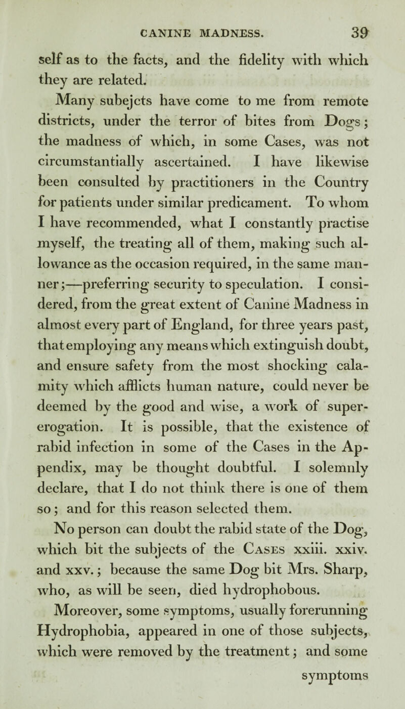 self as to the facts, and the fidelity with which they are related. Many subejcts have come to me from remote districts, under the terror of bites from Dogs; the madness of which, in some Cases, was not circumstantially ascertained. I have likewise been consulted by practitioners in the Country for patients under similar predicament. To whom I have recommended, what I constantly practise myself, the treating all of them, making such al¬ lowance as the occasion required, in the same man¬ ner ;—preferring security to speculation. I consi¬ dered, from the great extent of Canine Madness in almost every part of England, for three years past, that employing any means which extinguish doubt, and ensure safety from the most shocking cala¬ mity which afflicts human nature, could never be deemed by the good and wise, a work of super¬ erogation. It is possible, that the existence of rabid infection in some of the Cases in the Ap¬ pendix, may be thought doubtful. I solemnly declare, that I do not think there is one of them so; and for this reason selected them. No person can doubt the rabid state of the Dog, which bit the subjects of the Cases xxiii. xxiv. and XXV.; because the same Dog bit Mrs. Sharp, who, as will be seen, died hydrophobous. Moreover, some symptoms, usually forerunning Hydrophobia, appeared in one of those subjects, which were removed by the treatment; and some symptoms