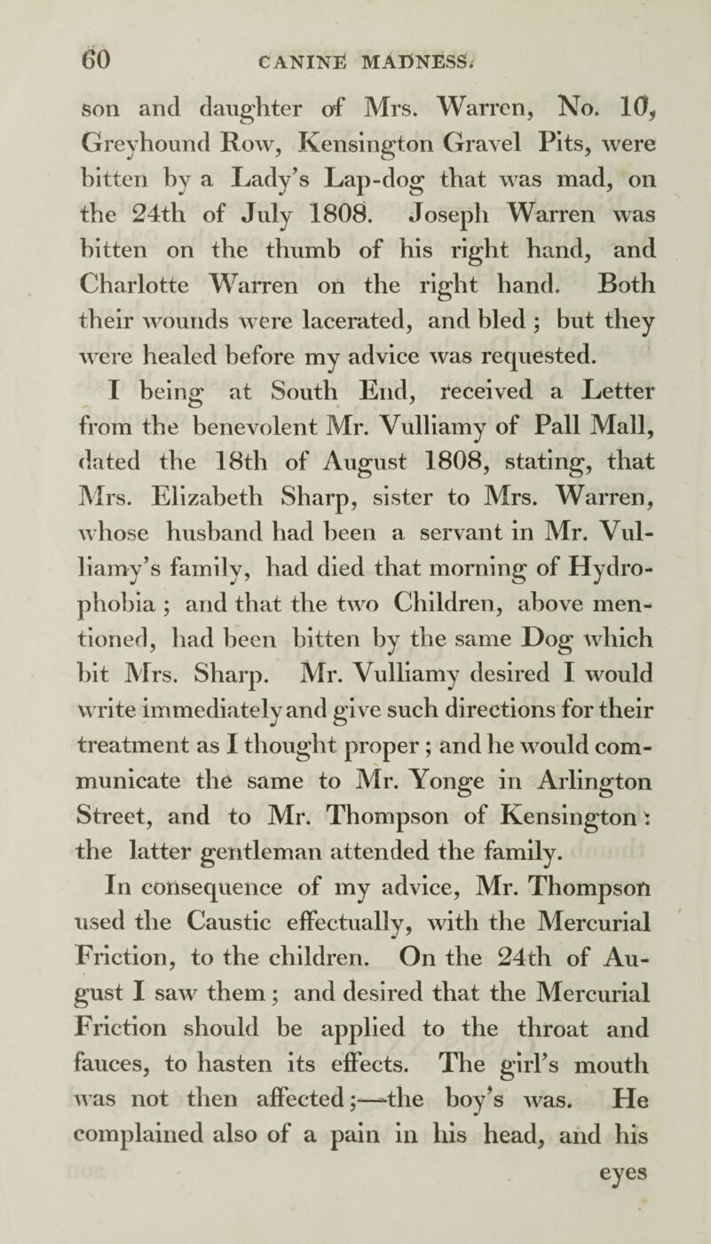 son and daughter of Mrs. Warren, No. 10^ Greyhound Row, Kensington Gravel Pits, were hitten hy a Lady’s Lap-dog that was mad, on the 24th of July 1808. Joseph Warren was hitten on the thumb of his right hand, and Charlotte Warren on the right hand. Both their wounds were lacerated, and bled ; but they were healed before my advice was requested. I being at South End, received a Letter from the benevolent Mr. Vulliamy of Pall Mall, dated the 18th of August 1808, stating, that Mrs. Elizabeth Sharp, sister to Mrs. Warren, whose husband had been a servant in Mr. Vul- liamy’s family, had died that morning of Hydro¬ phobia ; and that the two Children, above men¬ tioned, had been bitten by the same Dog which bit Mrs. Sharp. Mr. Vulliamy desired I \vould write immediately and give such directions for their treatment as I thought proper; and he would com¬ municate the same to Mr. Yonge in Arlington Street, and to Mr. Thompson of Kensington ^ the latter gentleman attended the family. In consequence of my advice, Mr. Thompson used the Caustic effectually, with the Mercurial Friction, to the children. On the 24th of Au¬ gust I saw them ; and desired that the Mercurial Friction should be applied to the throat and fauces, to hasten its effects. The girl’s mouth u as not then affected;—-the boy’s ^vas. He complained also of a pain in his head, and his