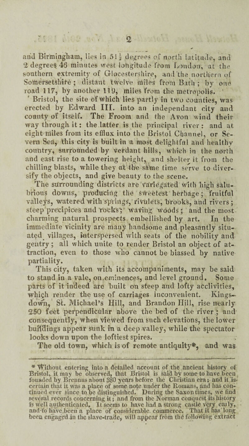 2 degrees 46 minutes west longitude from London, at the southern extremity of Glocestershire, and the northern of Somersetshit'e ; distant twelve miles from Bath; by one road 117, by another 119, miles from the metropolis, ' ' Bristol, the site of which lies partly in tw o counties, was erected by Edward III. into an independant city and county of itself. The Froom and the Avon wind their way through it; the latter is the principal river: and at eight miles from its efflux into the Bristol Channel, or Se¬ vern Sea, this city is built in a most delightful and healthy country, surrounded by verdant hills, which in the north and east rise to a towering height, and shelter it from the chilling blasts, while they at the same time sel’ve to diver¬ sify the objects, and give beauty to the scene. The surrounding districts are vmriegated with high salu¬ brious downs, producing the sweetest herbage; fruitful valleys, watered with spYings, rivulets, brooks, and rivers; steep precipices androcksV waving woods; and the most charming natural prospects embellished by art. In the immediate vicinity are many handsome and pleasantly situ¬ ated^ villages, interspersed with seats of the nobility and gentry; all which unite to render Bristol an object of at¬ traction, even to those who cannot be biassed by native partiality. This city, taken with its accompaniments, may be said to stand in a vale, on,eminences, and level ground. Some parts of it indeed are built on steep and lofty acclivities, which render the use qf carriages inconvenient. Kings- dowm, SL Michael’s Hill, and Brandon Hill, rise nearly 250 feM perpendicular above the bed of the river ; and consequently, when viewed from such elevations, the lower buH’dings appear sunk in a deep valley, while the spectator looks down upon the loftiest spires. The old town, which is of remote antiquity*, and was * Without entering into a detailed account of the ancient history of Bristol,, it may be observed, that Bristol is said by some to have been founded by Brennus about 380 years before the Christian era; and it.is^ certain that it was a place of some note under the Romans, and has con¬ tinued ever since to pe distinguished. ' During the Saxon times, we find several records concerning it; and from the Norman conquest its history is vvell authenticated. It seems to have had a strong castle very. eaily, and fo have.beeh a place of considerable, commerce. That it has Tong been engaged in the slave-trade, will appear from thC following extract