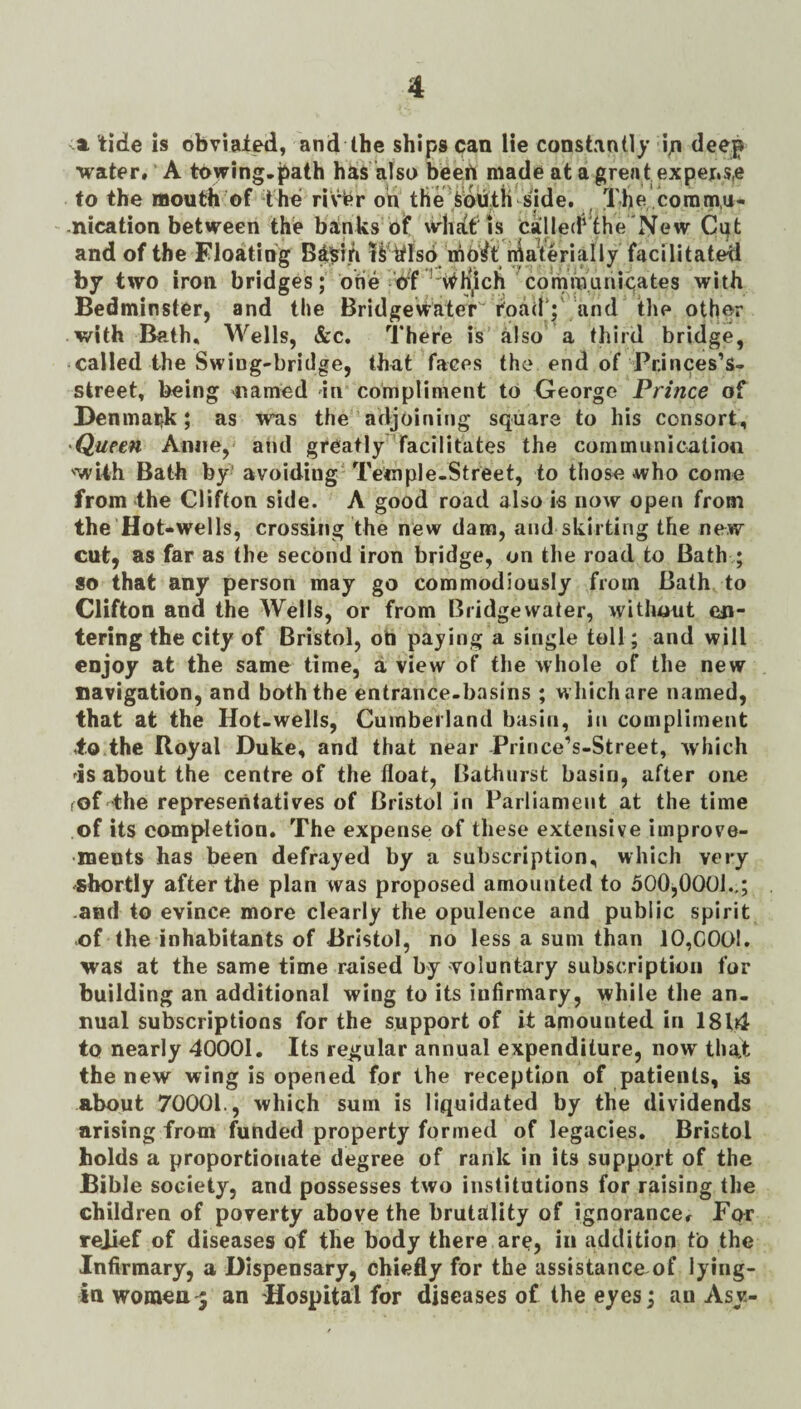 a tide is obviai^, and Ihe ships can lie constantly in water# A towing, jiath has ’also beert made at a grea t expens,e to the mouth of the rivfer oh tfie’feouth^side. The horamu- nication between the brinks of whht is Called'the New Ci;t and of the Floating Bi’Srrh IS ttlso^ rhO^t ihaVerm facilitated by two iron bridges; one nf ^'#H,ich with Bedminster, and the Bridgewater toad’;' and tlie other with Beth, Wells, &c. There is also a third bridge, called the Swing-bridge, th^it faces the end of Pninpes’s- street, being -named in compliment to George Prince of Benmai^k; as wns the adjoining square to his consort, 'Queen Aniie, and greatly facilitates the communication 'wUh Bath by- avoiding' Temple-Street, to those who come from the Clifton side. A good road also ie now open from the Hot-wells, crossing the new dam, and skirting the new cut, as far as the second iron bridge, on the road to Bath ; so that any person may go commodiously from Bath to Clifton and the Wells, or from Bridgewater, without en¬ tering the city of Bristol, ob paying a single toll; and will enjoy at the same time, a view of the whole of the new navigation, and both the entrance-basins ; which are named, that at the Hot-wells, Cumberland basin, in compliment io.the Royal Duke, and that near Prince’s-Street, which 'is about the centre of the float, Bathurst basin, after one rof the representatives of Bristol in Parliament at the time of its completion. The expense of these extensive improve¬ ments has been defrayed by a subscription, which very shortly after the plan was proposed amounted to 500^0001.,; .and to evince more clearly the opulence and public spirit of the inhabitants of Bristol, no less a sum than 10,C0t>!. was at the same time raised by voluntary subscription for building an additional wing to its infirmary, while the an¬ nual subscriptions for the support of it amounted in 1814 to nearly 40001. Its regular annual expenditure, now that the new wing is opened for the reception of patients, is about 70001., which sum is liquidated by the dividends arising from funded property formed of legacies, Bristol bolds a proportionate degree of rank in its support of the Bible society, and possesses two institutions for raising the children of poverty above the brutality of ignorance. For reji«f of diseases of the body there are, in addition to the Infirmary, a Dispensary, chiefly for the assistanceof lying- ia womea 5 an Hospital for diseases of ihe eyes; an Asy-