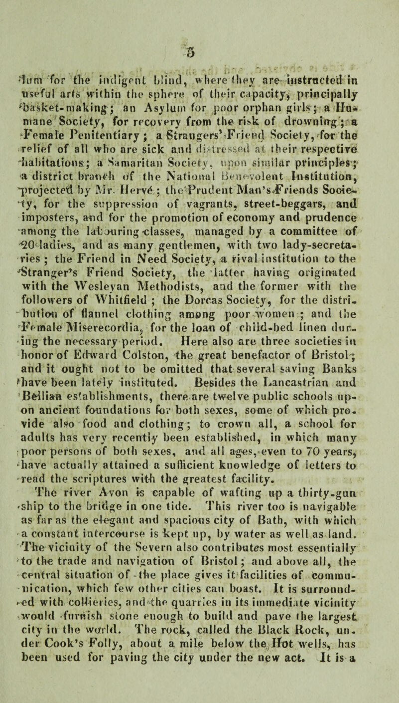 •iiim for the indigent blind, whore (l»ey are mstructed in useful arts within the sphere of their capacity, principally ^basket-making ; an Asylum for poor orphan girls; a Hu* mane Society, for recovery from the risk of drowning; a ’^Female Penitentiary; a StraugersNFi iend Society, for the relief of all who are sick and distressed at their respective dia!)itations; a Samaritan Society, upon similar principles-; ■a district hratich of the National Benevolent Institution, 'projected by Mr, Herve; Ihed^rudent Man’sdPriends Socie¬ ty, for the suppression of vagrants, street-beggars, and imposters, and for the promotion of economy and prudence •among the labouring classes, managed by a committee of ladies, and as many gentlemen, with two lady-secreta¬ ries ; the Friend in Need Society, a rival institution to the ^Stranger’s Friend Society, the latter having originated with the Wesleyan Methodists, and the former with the follow’ers of Whitfield ; the Dorcas Society, for the distri¬ bution of flannel clothing among poor w'omen ; and the 'Female Miserecordia, for the loan of child-bed linen dur¬ ing the necessary period. Here also are three societies in honor of Ed-vvard Colston, the great benefactor of Bristol-; and it ought not to be omitted that several saving Banks thave been lately instituted. Besides the Lancastrian and 'B^-ilian establishments, there are twelve public schools up¬ on ancient foundations for both sexes, some of which pro¬ vide also food and clothing; to crown all, a school for adults has very recently been established, in which many poor persons of both sexes, and all ages, even to 70 years, -have actually attained a suflicient knowledge of letters to ■read the scriptures wit-h the greatest facility. The river Avon fs eapable of wafting up a thirty-gun 'Ship to the bridge in one tide. This river too is navigable as far as the elegant and spacious city of Bath, with which a constant intercourse is kept up, by water as well as land. The vicinity of the Severn also contributes most essentially 'to the trade and navigation of Bristol; and above all, the central situation of ‘the place gives it facilities of commu¬ nication, which few other cities can boast. It is surromid- ^ed with collieries, and the quarries in its immediate vicinity w'ould furnish stone enough to build and pave the largest city in the world. The rock, called the Black Rock, un¬ der Cook’s Folly, about a mile below the. Hot wells, has been used for paving the city under the new act. It is a