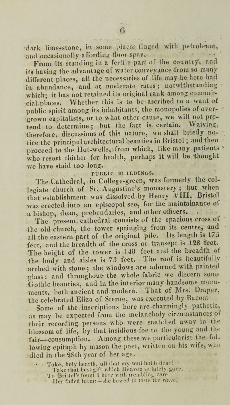 'dark limiP^stonG,. in iSomo places tlngt'd with petrolcniRi, and oecasionally aflording tliior spar.. • ' From its .standing in a fertile part of the country, and its having the advantage of water conveyance from so many different places, all the necessaries of life may be here had in abundance, and at moderate rates; notwithstanding - which; it has not retained its original rank among commer- ciahplaces. Whether this is to be ascribed to a want of public spirit among its inlvahitants, the monopolies of over- • grown capitalists, or to what other cause, we will not pre¬ tend to determine; but the fact is. certain. Waiving, therefore, discussions of this nature, we shall briefly no¬ tice the principnl architectural beauties in Bristol; and then proceed to the lIot-w'ells,^from which, like many patients * who resort thither for health, perhaps it will be thought we have staid too long. PUBLIC BUILOINGS. The Cathedral, in College-green, was formerly the col¬ legiate church of St. Augustine’s monastery ; but when that establishment was dissolved by Henry VHI. Bristol was erected into an episcopal see, for the maiutainance of a bishop, dean, prebendaries, and other officers. The present, cathedral -consists of the spacious cross of the old church, the tower springing from its centre, and ^ all the eastern part of the original pile. Its length is 173 feet, and the breadth of the cross or transept is 128 feet. The height of the tower is 140 feet and the breadth of the body and aisles is 73 feet. The roof is beautifully arched with stone ; the windows are adorned wdth painted glass : and throughout* the whole fabric we discern some Gothic beauties, and in the interior many handsome monu¬ ments, both ancient and modern. That of Mrs. Draper, the celebrated Eliza of Sterne, was executed by Bacon; Some of the inscriptions here are charmingly pathetic, as may he expected from the melancholy circumstances of their recording persons wdio were snatched away in the blossom of life, by that insidious-foe to the young and the fair—consumption. Among these we particularise the fol¬ lowing epitaph by mason the poet, written on his wife, who died in the 28th year of her age. * Take, holy hearth, all that iny soul hohls deas 1 'I'ake that best 2;ift uluch Heaven so lately j;ave. To Bristol’s fount 1 bore with trembling care Her faded form:—she bowed to taste liiO wave.