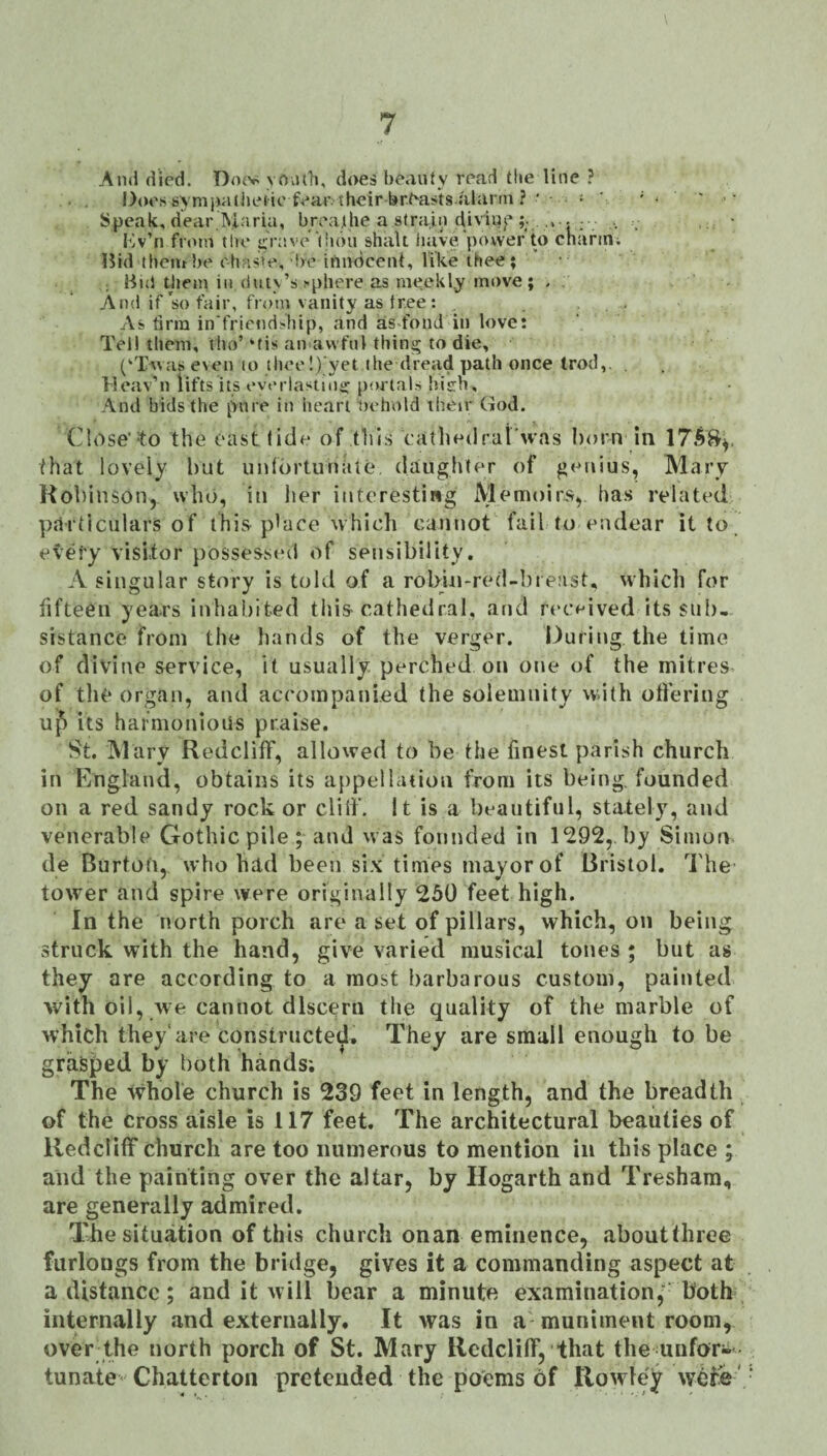 Ami died. Dojv yo.uli, does beauty read tlie line ? Does syniixuiiiefie fear their br^as'tsalann ?■ - ; ' - . - Speak, dear.Maria, breathe a strain diviuj*■ , , ■ I’iv’n front tlte itVave I'lbu shall iuive'power to charm; Bid (heatbe c'has>e, be innocent, like thee; ' • ; Bui them ill (lutv’s fphere as meekly move; > . And if so fair, from vanity as tree : As tirm in'friend>hip, and as fond in love: Tel! them, tlio’‘tis an awful thing to die, (‘Twas even lo thee!) yet the dread path once trod,. . Me.'iv’n lifts its everiastnii: portals hisrh. And bids the pure in heart iiehold their God. Close’^0 the east fide of this cafliedral'n-as born in that lovely l)ut unfortunate, daughfer of genius, Mary Kohinson, who, in lier interesting Memoirs, has related parficiilars of this place which cannot fail to endear it to every visitor possesst'd of sensibility. A singular story is told of a robin-red-bieast, which for lifteen years inhabited this^ cathedral, and received its sub- sistance from the hands of the verger. Ouring the time of divine service, it usually perched on one of the mitres of tli^* organ, and accompanied the solemnity with offering u^ its harmoniods praise. St. Mary Redcliff, allowed to be the finest parish church in England, obtains its appellation from its being, founded on a red sandy rock or cliff. It is a beautiful, stately, and venerable Gothic pile ; and was founded in 1292,. by Simon de Burtofi, who had been six times mayor of Bristol. The tower and spire were originally 250 feet high. In the north porch are a set of pillars, which, on being struck with the hand, give varied musical tones ; but as they are according to a most barbarous custom, painted with oil, we cannot discern the quality of the marble of which they'are constructed. They are small enough to be grasped by both hands; The whole church is 239 feet in length, and the breadth of the Cross aisle is 117 feet. The architectural beauties of Redcliff church are too numerous to mention in this place ; and the painting over the altar, by Hogarth and Treshara, are generally admired. The situation of this church onan eminence, aboutthree furlongs from the bridge, gives it a commanding aspect at a distance; and it will bear a minute examination,' both internally and externally. It was in a muniment room, over the north porch of St. Mary Redcliff, that the unfor¬ tunate Chatterton pretended the poems of Rowle;^ wet'e