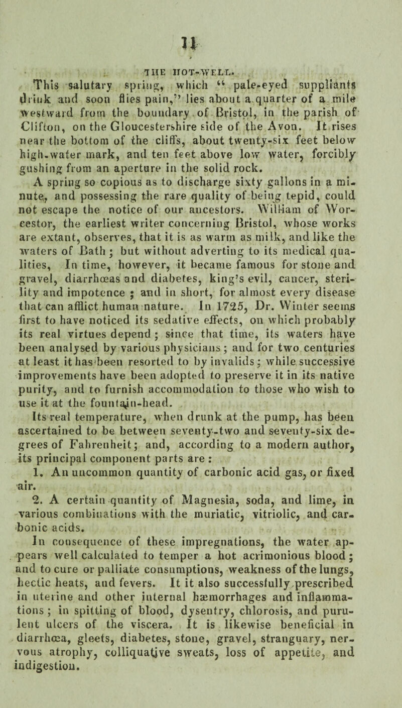 THE HOT-WELL. Th Is salutary spiijig, which ‘‘ pale-eyed suppliants drink and soon flies pain,” lies about a.quarter of a mile Westward from the boundary. of Bristol, in the parish of Clifton, on the Gloucestershire side of the Avon. It rises near the bottom of the cliffs, about twenty-six feet below high-water mark, and ten feet above low water, forcibly gushing from an aperture in the solid rock. A spring so copious as to discharge sixty gallons in a mi¬ nute, and possessing the rare quality of being tepid, could not escape the notice of our ancestors. William of Wor- eestor, the earliest writer concerning Bristol, whose works are extant, observes, that it is as warm as milk, and like the waters of Bath ; but without adverting to its medical qua¬ lities, In time, however, it became famous for stone and gravel, diarrhoeas and diabetes, king’s evil, cancer, steri¬ lity and impotence • and in short, for almost every disease that can afflict human nature. In 1725, Dr. Winter seems first to have noticed its sedative effects, on which probably its real virtues depend ; since that time, its waters have been analysed by various physicians ; and for two centuries at least ithas*been resorted to by invalids; while successive improvements have been adopted to preserve it in its native purity, and to furnish accommodation to those who wish to use it at the fountain-head. Its real temperature, when drunk at the pump, has beten ascertained to be between seventy-two and seventy-six de¬ grees of Fahrenheit; and, according to a modern author, its principal component parts are : 1. All uncommon quantity of carbonic acid gas, or fixed air. 2. A certain quantity of Magnesia, soda, and lime, in. various combinations with the muriatic, vitriolic, and car¬ bonic acids. In consequence of these impregnations, the water ap¬ pears well calculated to temper a hot acrimonious blood; and to cure or palliate consuraptions, weakness of the lungs, hectic heats, and fevers. It it also successtully,prescribed in uterine and other internal hemorrhages and inflamma¬ tions ; in spitting of blood, dysentry, chlorosis, and puru¬ lent ulcers of the viscera. It is likewise beneficial in diarrhcca, gleets, diabetes, stone, gravel, stranguary, ner¬ vous atrophy, colliquative sweats, loss of appetite, and indigestion.