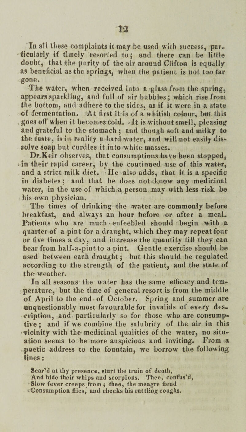 In all these complaints it may he used with success, paf-a ‘ticulaHy if timely resorted to; and there can he little doubt, that the purity of the air around Cliftou is equally as beneficial as the springs, when the patient is not too far gone. The water, when received into a glass from the spring, appears sparkling, and full of air bubbles; which rise from the bottom, and adhere to the sides, as if it were in a state e of fermentation. At first it is of a whitish colour, but this : goes off when it becomes cold. It is without smell, pleasing and grateful to the stomach ; and though soft and milky to the taste, is in reality a hard water, and will not easily dis¬ solve soap but curdles it into*white masses. Dr.Keir observes, that consumptions have been stopped, tin their rapid career, by the continued .uso of this water, and a strict milk diet. He also adds, that it is a specific in diabetes; and that he does not know any medicinal water, in the use of which.-a person may with less risk be his own physician. The times of drinking the water are commonly before breakfast, and always an hour before or after a meak Patients who are much - enfeebled should begin with-a quarter of a pint for a draught, which they may repeat four or five times a day, and increase the quantity till they can bear from half-a-pint to a pint. Gentle exercise should be used between each draught; but this should be regulated according to the strength of the patient, and the state of the weather. In all seasons'the water has the same efficacy and tem¬ perature, but the time of general resort is from the middle of April to the end-^of October. Spring and summer are unquestionably most favourable for invalids of every des¬ cription, and. particularly so for those who are consump¬ tive ; and if we combine the salubrity of the air in this ’•vicinity with the medicinal qualities of the water, no situ¬ ation seems to be more auspicious and inviting. From poetic address to the fountain, we borrow the following lines: Scared at thy presence, start the train of death, And hide their whips and scorpions. Thee, confus’d, Slow fever creeps Trom ; thee, the meagre fiend Consumption flies, and checks his rattling coughs.