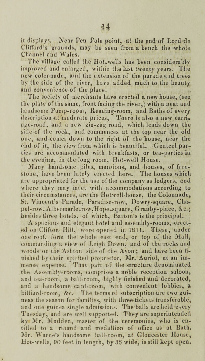 it displays. Near Pen Pole point, at the en<l of Lord dc Clilfortl’s grounds, may be seen from a bench the whole Channel and Wales. 'J'he village called the Hot.wells has been considerably improved and enlarged, within tlie last twenty years. The new colonnade, and the extension of the parade and trees by the side of the river, have added much to the beauty and convenience of the place. The society of merchants have erected a new house, (see the plate of the same, front facing the river,) with -a neat and handsome Pump-room, Reading-room, and Baths of every description at moderate prices, There is also a new carri. age-road, and a new zig-zag road, which leads down the side of the roch:, and commences at the top near the old one, and comes dow!» to the right of the house, near the end of it, the view from which is beautiful. Genteel par¬ ties are accommodated with breakfasts, or tea-parties in the evening, in the long room. Hot-well House. Many handsome piles, mansions, and houses, of free¬ stone, have been lately erected here. The houses which are appropriated for the use of the company as lodgers, and where they may meet with accommodations according to their circumstances, are the Hotwcll-hoiise, the Colonnade, Sr. Vincent’s Parade, Paradise-row, Dowry-square, Cha- pel-row, Albermarle-row,Hope-square, Granby-place, kc.i besides three hotels, of which, Barton’s is the principal. A spacious and elegant hotel and assembly-rooms^ erect¬ ed on Clifton Hill, were openf’d in 1811. These, under one roof, form the whole east end, or top of the Mall, commanding a view of J^eigli Down, and of the rocks and woods on the Ashton side of the Avon; and have been li- uished by their spirited proprietor, Mr. Auriol, at an im¬ mense expense. That part of the structure denominated the Assembly-rooms, comprises a noble reception saloon, and tea-room, a ball-room, highly finished and decorated, and a handsome card-room, with convenient lobbies, a billiard-room, kc. The terms of subscription are two gui¬ neas the season for families, with three tickets transferable, and one guinea single admissions. The balls are held e»ery Tuesday, and are well supported. They are superintended by Mr. Madden, master of the ceremonies, who is en¬ titled to a riband and medallion of office as at Bath. Mr. Warne’s handsome ball-room, at Gloucester House, Ilot-welis, 90 feet in length, by 36 wide, is still kept open.