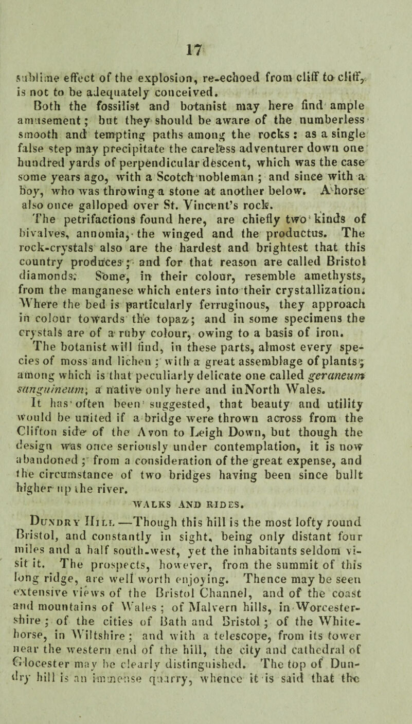 v^’ibHine effect of the explosion, re-€choed from cliff to cliff, is not to be adequately conceived. Both the fossili&t and botanist may here find' ample amusement; but they should be aware of the numberless smooth and tempting paths among the rocks : as a single false step may precipitate the careless adventurer down one hundred yards of perpendicular descent, which was the case some years ago, with a Scotch'nobleman ; and since with a boy, who Avas throwing a stone at another below. A'^horse also once galloped over St. Vincent’s rock. 'Fhe petrifactions found here, are chiefly two’kinds of bivalves, annomia,- the winged and the productus. The rock-crystals also are the hardest and brightest that this country produces'; and for that reason are called Bristol diamonds; Some, in their colour, resemble amethysts, from the manganese which enters into their crystallization; Where the bed is particularly ferruginous, they approach in colour toAfards the topaz.; and in some specimens the crystals are of a ruby colour, owing to a basis of iron. The botanist will find, in these parts, almost every spe¬ cies of moss and lichen ; with a great assemblage of plants'; among which is that peculiarly delicate one called geramum sanguineum\ a native only here and inNorth Wales. It has’often been suggested, that beauty and utility Would be united if a bridge were thrown across from the Clifton side of the Avon to Leigh Down, but though the design Afas once seriously under contemplation, it is noAV abandoned from a consideration of the great expense, and the circumstance of two bridges having been since built higher up ihe river, AVALKS AND RIDES. Dundry Hill —Though this hill is the most lofty round Bristol, and constantly in sight, being only distant four miles and a half south-west, yet the inhabitants seldom vi¬ sit it. The prospects, however, from the summit of this long ridge, are well worth enjoying. Thence maybe seen extensiA'e views of the Bristol Channel, and of the coast and mountains of Wales; of Malvern hills, in Worcester¬ shire ; of the cities of Bath and Bristol; of the White¬ horse, in Wiltshire; and Avith a telescope, from its tower near the Avesteni erul of the hill, the city and cathedral of C locester may l>o clearly distinguished. The top of Dun- dry hill is an immense quarry, Avhenco it is said that the