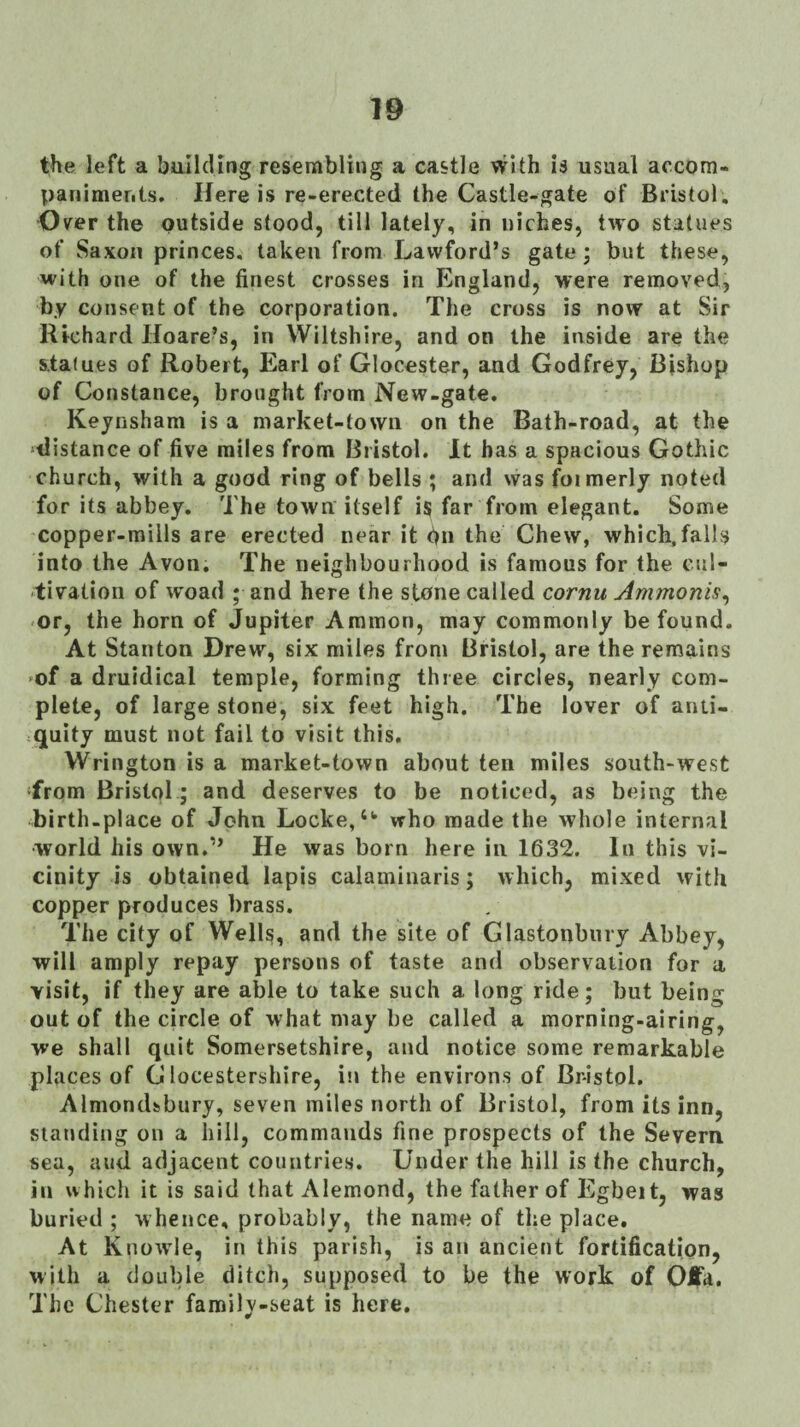 the left a building resembling a castle with is usual accom¬ paniments. Here is re-erected the Castle-gate of Bristol, Over the outside stood, till lately, in niches, two statues of Saxon princes, taken from Lawford’s gate; but these, with one of the finest crosses in England, were removed, by consent of the corporation. The cross is now at Sir Richard Hoare’s, in Wiltshire, and on the inside are the statues of Robert, Earl of Glocester, and Godfrey, Bishop of Constance, brought from New-gate. Keynsham is a market-town on the Bath-road, at the distance of five miles from Bristol. It has a spacious Gothic church, with a good ring of bells ; and was foimerly noted for its abbey. The town itself is far from elegant. Some copper-mills are erected near it bn the Chew, which,falls into the Avon. The neighbourhood is famous for the cul¬ tivation of woad ; and here the stone called cornu Ammonis^ or, the horn of Jupiter Ammon, may commonly be found. At Stanton Drew, six miles from Bristol, are the remains 'of a druidical temple, forming three circles, nearly com¬ plete, of large stone, six feet high. The lover of anti¬ quity must not fail to visit this. VVrington is a market-town about ten miles south-west Trom Bristol.; and deserves to be noticed, as being the birth-place of John Locke,who made the whole internal ■world his own.’’ He was born here in 1632. In this vi¬ cinity is obtained lapis calamiiiaris; which, mixed with copper produces brass. The city of Wells, and the site of Glastonbury Abbey, will amply repay persons of taste and observation for a visit, if they are able to take such a long ride; but being out of the circle of what may be called a morning-airing, we shall quit Somersetshire, and notice some remarkable places of G locestershire, in the environs of Br-istpl. Almondfcbury, seven miles north of Bristol, from its inn, standing on a hill, commands fine prospects of the Severn, sea, aud adjacent countrie.s. Under the hill is the church, ill which it is said that Alemond, the father of Egbeit, was buried ; whence, probably, the name of the place. At Knowle, in this parish, is an ancient fortification, with a double ditch, supposed to be the work of Oi|a. The Chester family-seat is here.