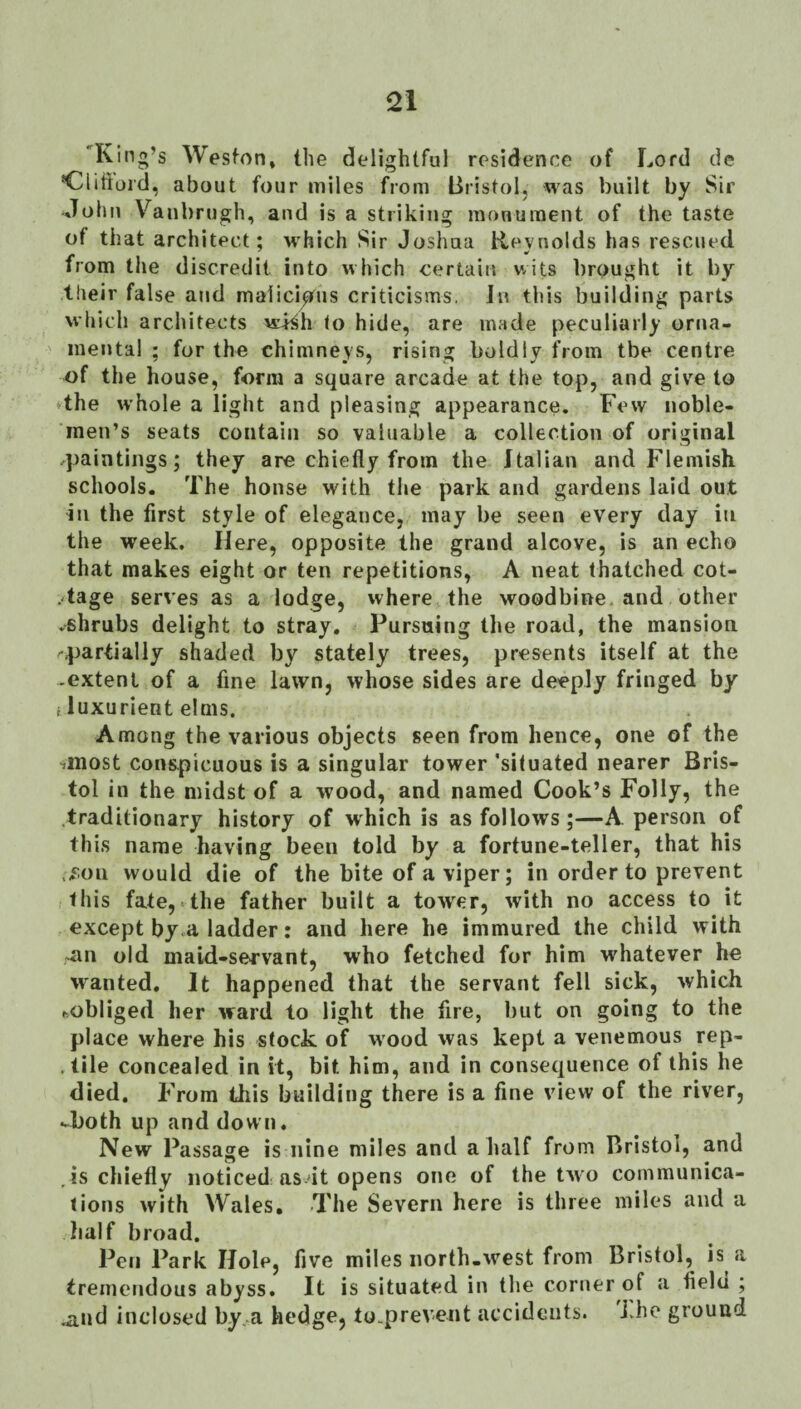 Q1 'King’s Wesfon* the delightful residence of Lord de *Clitturd, about four miles from Bristol, was built by Sir ■John Van!) rugh, and is a striking monument of the taste of that architect; which Sir Joshua Reynolds has rescued from the discredit into which certain v.its brought it by their false and malicious criticisms, Ji? this building parts which architects wi^h to hide, are made peculiarly orna¬ mental ; for the chimneys, rising boldly from tbe centre the house, form a square arcade at the top, and give to dhe whole a light and pleasing appearance. Few noble¬ men’s seats contain so valuable a collection of original 4)aintiiigs; they are chiefly from the Italian and Flemish schools. The house with the park and gardens laid out In the first style of elegance, may be seen every day in the week. Here, opposite the grand alcove, is an echo that makes eight or ten repetitions, A neat thatched cot- .dage serves as a lodge, where the woodbine, and other ♦shrubs delight to stray. Pursaing the road, the mansion '.partially shaded by stately trees, presents itself at the -extent of a fine lawn, whose sides are deeply fringed by i luxurient elms. Among the various objects seen from hence, one of the ■jinost conspicuous is a singular tower 'situated nearer Bris¬ tol in the midst of a wood, and named Cook’s Folly, the .traditionary history of which is as follows;—A person of this name having been told by a fortune-teller, that his ./ion would die of the bite of a viper; in order to prevent this fate,vthe father built a tower, with no access to it except by.a ladder: and here he immured the child with ~an old maid-servant, who fetched for him whatever he wanted. It happened that the servant fell sick, yvhich ftobliged her ward to light the fire, but on going to the place where his stock of wood was kept a venemous rep- .tile concealed in it, bit him, and in consequence of this he died. From this building there is a fine view of the river, -both up and down. New Passage is nine miles and a half from Bristol, and , is chiefly noticed as'it opens one of the tyvo communica¬ tions with Wales, The Severn here is three miles and a half broad. Pen Park Hole, five miles north-west from Bristol, is a tremendous abyss. It is situated in the corner of a fielu ; .and inclosed by, a hedge, to.prevent accidents, i.he ground