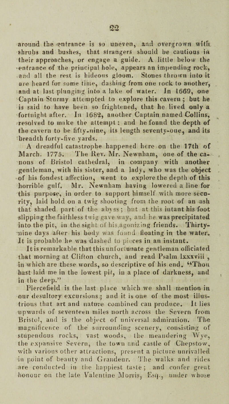 around the entrance is so uneven, and overgrown witTv. shrubs and bushes, that strangers should be cautious in their approaches, or engage a guide. A little below the • entrance of the principal hole, appears an impending rock, .and all the rest is hideous gloom. Stones thrown into it are heard for some time, dashing from one rock to another, and at last plunging into a lake of water. In 1669, one ^Captain Stiirmy attempted to explore this cavern ; but he is said to have been so frightened^ that he lived only a fortnight after. In 1682, another Captain named Collins, /resolved to make the attempt; and he found the depth of the cavern to be hfty-nine, its length seventy-one^ and its ^breadth forty-five yards. A dreadful catastrophe happened here on the 17th of Alarch. 1775. The Rev. Mr. Newnham, one of the ca¬ nons of Bristol cathedral, in company with another gentleman, with his sister, and a lady, who was the object >of his fondest affection, went to explore the depth of this horrible gulf. Mr. Newnham having lowered a line for this purpose, in order to support himself with more secn- rity, laid hold on a twig shooting from the root of an ash that shaded part of the abyss; but at this intant his foot slipping the faithless twig gave way, and he was precipitated into the pit, in the sight of his.agonizing friends. Thirty- nine days after his body was found iloating in the water^ It is probable he was dashed to pieces in an instant. It is remarkable that this unfortunate gerdleman officiated that morning at Clifton church, and read Psalm Ixxxviii , in which are these words, so descriptive of his end, “Thou hast laid me in the lowest pit, in a place of darkness, and in the deep.” Piercefield is the last place which we shall mention in our desultory excursions.; and it is one of the most illus¬ trious that art and nature combined can produce. It lies upwards of seventeen miles north across the Severn from Bristol, and is the object of universal admiraiion. The magnificence of the surrounding scenery, consisting of stupendciis rocks, vast wood.s, the meandering Wye, the expansive Severn, the town and castle of Chepstow, with various other attractions, present a picture unrivalled in point of beauty and (Jrajideur. 'I’lie walks and rides are conducted in the Iia|)piest taste; and confer great honour ou the late V^alentine Morris, Psq., under whose