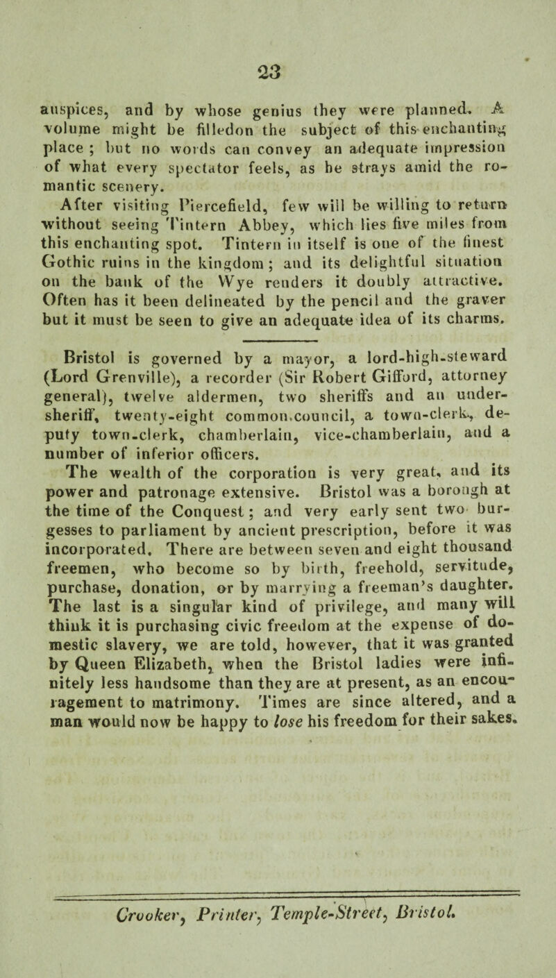 auspices, and by whose genius they were planned. A volume might be filledon the subject of this enchanting place ; but no words can convey an adequate impression of what every spectator feels, as be strays amid the ro¬ mantic scenery. After visiting Piercefield, few will be willing to return without seeing 'I'intern Abbey, which lies five miles from this enchanting spot. Tintern in itself is one of the linest Gothic ruins in the kingdom ; and its delightful situation on the bank of the VVye renders it doubly aitiactive. Often has it been delineated by the pencil and the graver but it must be seen to give an adequate idea of its charms, Bristol is governed by a mayor, a lord-bigh-steward (Lord Grenville), a recorder (Sir Robert Gifford, attorney general), twelve aldermen, two sheriffs and an uiider- sherifi\ twenty-eight common.council, a towu-clerk^ de¬ puty town-clerk, chamberlain, vice-chamberlain, and a number of inferior officers. The wealth of the corporation is very great, and its power and patronage extensive. Bristol was a borough at the time of the Conquest; and very early sent two- bur¬ gesses to parliament by ancient prescription, before it was incorporated. There are between seven and eight thousand freemen, who become so by birth, freehold, servitude, purchase, donation, or by marrying a freeman’s daughter. The last is a singular kind of privilege, and many will think it is purchasing civic freedom at the expense of do¬ mestic slavery, we are told, however, that it was granted by Queen Elizabeth, when the Bristol ladies were infi¬ nitely less handsome than they are at present, as an encou¬ ragement to matrimony. Times are since altered, and a man would now be happy to lose his freedom for their sakes. Croaker^ Printer^ Temple-Street^ Bristol*