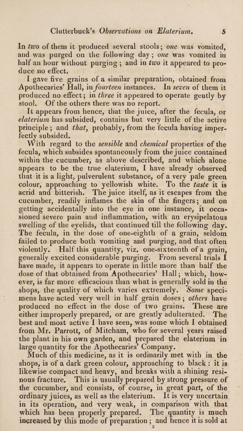 In two of them it produced several stools; one was vomited, and was purged on the following day ; one was vomited in half an hour without duce no effect. I gave five grains of a similar preparation, obtained from Apothecaries’ Hall, in fourteen instances. In seven of them it produced no effect; in three it appeared to operate gently by stool. Of the others there was no report. It appears from hence, that the juice, after the fecula, or elaterium has subsided, contains but very little of the active principle ; and that, probably, from the fecula having imper¬ fectly subsided. With regard to the sensible and chemical properties of the fecula, which subsides spontaneously from the juice contained within the cucumber, as above described, and which alone appears to be the true elaterium, I have already observed that it is a light, pulverulent substance, of a very pale green colour, approaching to yellowish white. To the taste it is acrid and bitterish. The juice itself, as it escapes from the cucumber, readily inflames the skin of the fingers; and on getting accidentally into the eye in one instance, it occa¬ sioned severe pain and inflammation, with an erysipelatous swelling of the eyelids, that continued till the following day. The fecula, in the dose of one-eighth of a grain, seldom failed to produce both vomiting and purging, and that often violently. Half this quantity, viz. one-sixteenth of a grain, generally excited considerable purging. From several trials I have made, it appears to operate in little more than half the dose of that obtained from Apothecaries’ Hall; which, how¬ ever, is far more efficacious than what is generally sold in the shops, the quality of which varies extremely. Some speci¬ mens have acted very well in half grain doses; others have produced no effect in the dose of two grains. These are either improperly prepared, or are greatly adulterated. The best and most active I have seen, was some which I obtained from Mr. Parrott, of Mitcham, who for several years raised the plant in his own garden, and prepared the elaterium in large quantity for the Apothecaries’ Company. Much of this medicine, as it is ordinarily met with in the shops, is of a dark green colour, approaching to black : it is likewise compact and heavy, and breaks with a shining resi¬ nous fracture. This is usually prepared by strong pressure of the cucumber, and consists, of course, in great part, of the ordinary juices, as well as the elaterium. It is very uncertain in its operation, and very weak, in comparison with that which has been properly prepared. The quantity is much increased by this mode of preparation ; and hence it is sold at purging ; and in tzvo it appeared to pro-