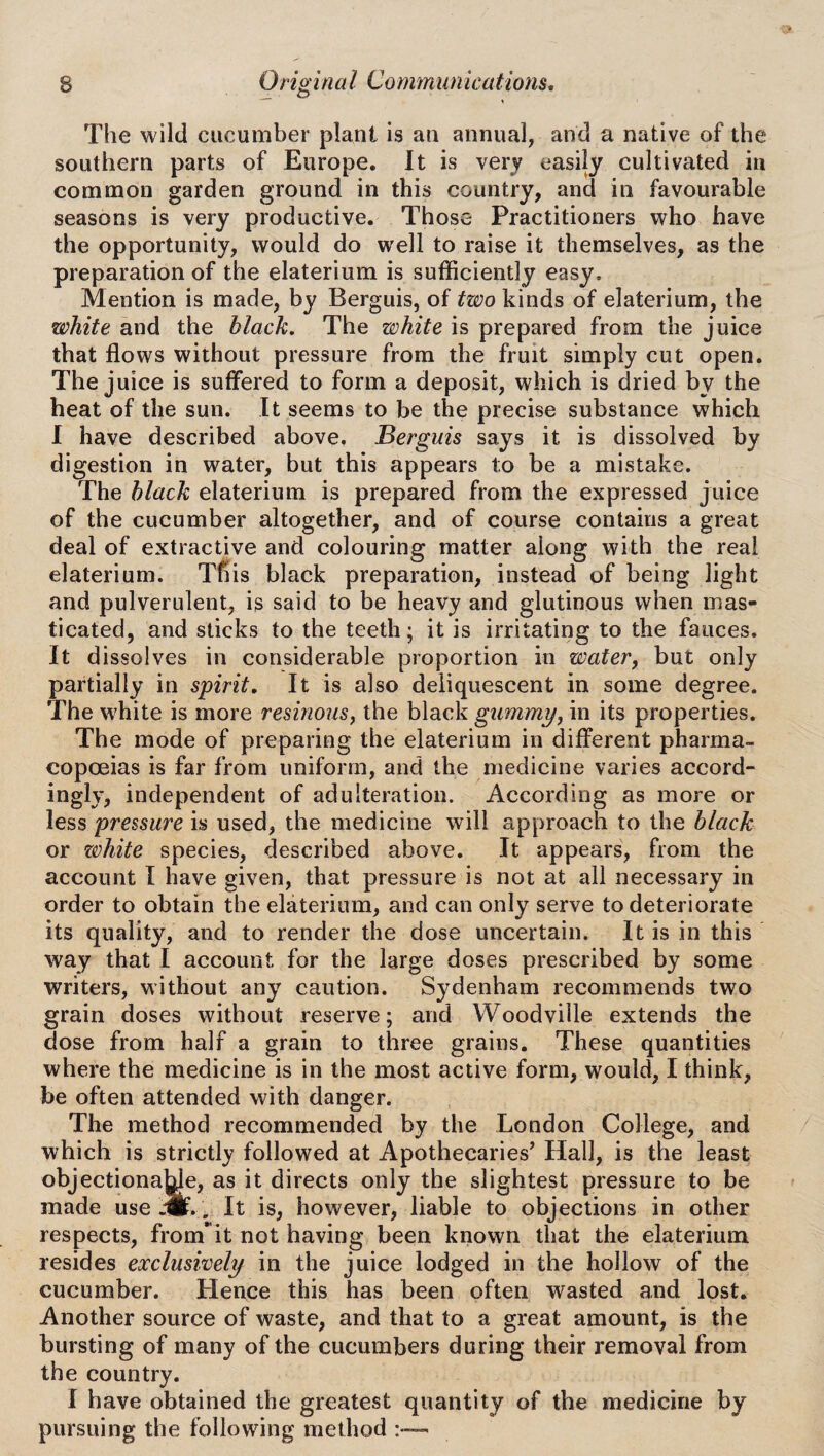 The wild cucumber plant is an annual, and a native of the southern parts of Europe. It is very easily cultivated in common garden ground in this country, and in favourable seasons is very productive. Those Practitioners who have the opportunity, would do well to raise it themselves, as the preparation of the elaterium is sufficiently easy. Mention is made, by Berguis, of two kinds of elaterium, the white and the black. The white is prepared from the juice that flows without pressure from the fruit simply cut open. The juice is suffered to form a deposit, which is dried by the heat of the sun. It seems to be the precise substance which I have described above. Berguis says it is dissolved by digestion in water, but this appears to be a mistake. The black elaterium is prepared from the expressed juice of the cucumber altogether, and of course contains a great deal of extractive and colouring matter along with the real elaterium. This black preparation, instead of being light and pulverulent, is said to be heavy and glutinous when mas¬ ticated, and sticks to the teeth; it is irritating to the fauces. It dissolves in considerable proportion in water, but only partially in spirit. It is also deliquescent in some degree. The white is more resinous, the black gummy, in its properties. The mode of preparing the elaterium in different pharma¬ copoeias is far from uniform, and the medicine varies accord¬ ingly, independent of adulteration. According as more or less pressure is used, the medicine will approach to the black or zvhite species, described above. It appears, from the account I have given, that pressure is not at all necessary in order to obtain the elaterium, and can only serve to deteriorate its quality, and to render the dose uncertain. It is in this way that I account for the large doses prescribed by some writers, without any caution. Sydenham recommends two grain doses without reserve; and Woodville extends the dose from half a grain to three grains. These quantities where the medicine is in the most active form, would, I think, foe often attended with danger. The method recommended by the London College, and which is strictly followed at Apothecaries’ Hall, is the least objectionaye, as it directs only the slightest pressure to be made use *./, It is, however, liable to objections in other respects, fronTit not having been known that the elaterium resides exclusively in the juice lodged in the hollow of the cucumber. Hence this has been often wasted and lost. Another source of waste, and that to a great amount, is the bursting of many of the cucumbers during their removal from the country. I have obtained the greatest quantity of the medicine by pursuing the following method