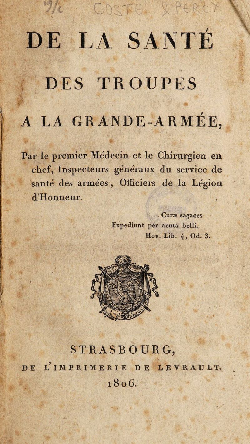 DE LA SANTÉ DES TROUPES A LA GRANDE-ARMÉE, Par le premier Médecin et le Chirurgien eu chef, Inspecteurs généraux du service de santé des armées, Officiers de la Légion d’Honnéur. Curæ sagaces Expédiant per acuta belli. Hor. Lib. 4> Od. 3. STRASBOURG, DE l’imprimerie DE LEVRAULT. 1806.