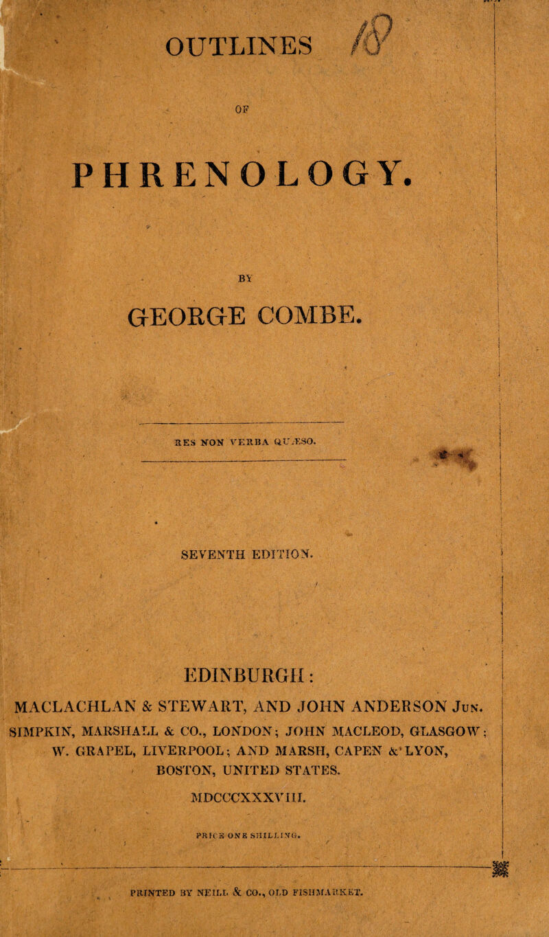 OF PHRENOLOGY. BY GEORGE COMBE. RES NON VERBA QUxESO. #- * SEVENTH EDITION. EDINBURGH: MACLACHLAN & STEWART, AND JOHN ANDERSON Jun. SIMPKIN, MARSHALL & CO., LONDON; JOHN MACLEOD, GLASGOW; W. GRAPEL, LIVERPOOL; AND MARSH, CAPEN &‘LYON, BOSTON, UNITED STATES. MDCCCXXX V III. PRH’S ONE SHILLING. PRINTED BY NEILL <& CO., OLD FISHMARKET.