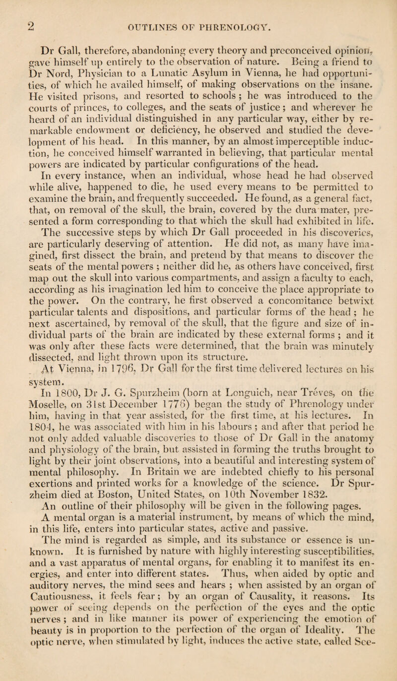 Dr Gall, therefore, abandoning every theory and preconceived opinion, gave himself up entirely to the observation of nature. Being a friend to Dr Nord, Physician to a Lunatic Asylum in Vienna, he had opportuni¬ ties, of which he availed himself, of making observations on the insane. He visited prisons, and resorted to schools ; he was introduced to the courts of princes, to colleges, and the seats of justice; and wherever he heard of an individual distinguished in any particular way, either by re¬ markable endowment or deficiency, he observed and studied the deve¬ lopment of his head. In this manner, by an almost imperceptible induc¬ tion, he conceived himself warranted in believing, that particular mental powers are indicated by particular configurations of the head. In every instance, when an individual, whose head he had observed while alive, happened to die, he used every means to be permitted to examine the brain, and frequently succeeded. He found, as a general fact, that, on removal of the skull, the brain, covered by the dura mater, pre¬ sented a form corresponding to that which the skull had exhibited in life. The successive steps by which Dr Gall proceeded in his discoveries, are particularly deserving of attention. He did not, as many have ima¬ gined, first dissect the brain, and pretend by that means to discover the seats of the mental powers ; neither did he, as others have conceived, first map out the skull into various compartments, and assign a faculty to each, according as his imagination led him to conceive the place appropriate to the power. On the contrary, he first observed a concomitance betwixt particular talents and dispositions, and particular forms of the head ; he next ascertained, by removal of the skull, that the figure and size of in¬ dividual parts of the brain are indicated by these external forms ; and it was only after these facts were determined, that the brain was minutely dissected, and light thrown upon its structure. At Vienna, in 1796, Dr Gall for the first time delivered lectures on his system. In 1800, Dr J. G. Spurzheim (born at Longuich, near Treves, on the Moselle, on 31st December 1776) began the study of Phrenology under him, having in that year assisted, for the first time, at his lectures. In 1804, he was associated with him in his labours ; and after that period he not only added valuable discoveries to those of Dr Gall in the anatomy and physiology of the brain, but assisted in forming the truths brought to light by their joint observations, into a beautiful and interesting system of mental philosophy. In Britain we are indebted chiefly to his personal exertions and printed works for a knowledge of the science. Dr Spur¬ zheim died at Boston, United States, on 10th November 1832. An outline of their philosophy will be given in the following pages. A mental organ is a material instrument, by means of which the mind, in this life, enters into particular states, active and passive. The mind is regarded as simple, and its substance or essence is un¬ known. It is furnished by nature with highly interesting susceptibilities, and a vast apparatus of mental organs, for enabling it to manifest its en ¬ ergies, and enter into different states. Thus, when aided by optic and auditory nerves, the mind sees and hears ; when assisted by an organ of Cautiousness, it feels fear; by an organ of Causality, it reasons. Its power of seeing depends on the perfection of the eyes and the optic nerves ; and in like manner its power of experiencing the emotion of beauty is in proportion to the perfection of the organ of Ideality. The optic nerve, when stimulated by light, induces the active state, called See-